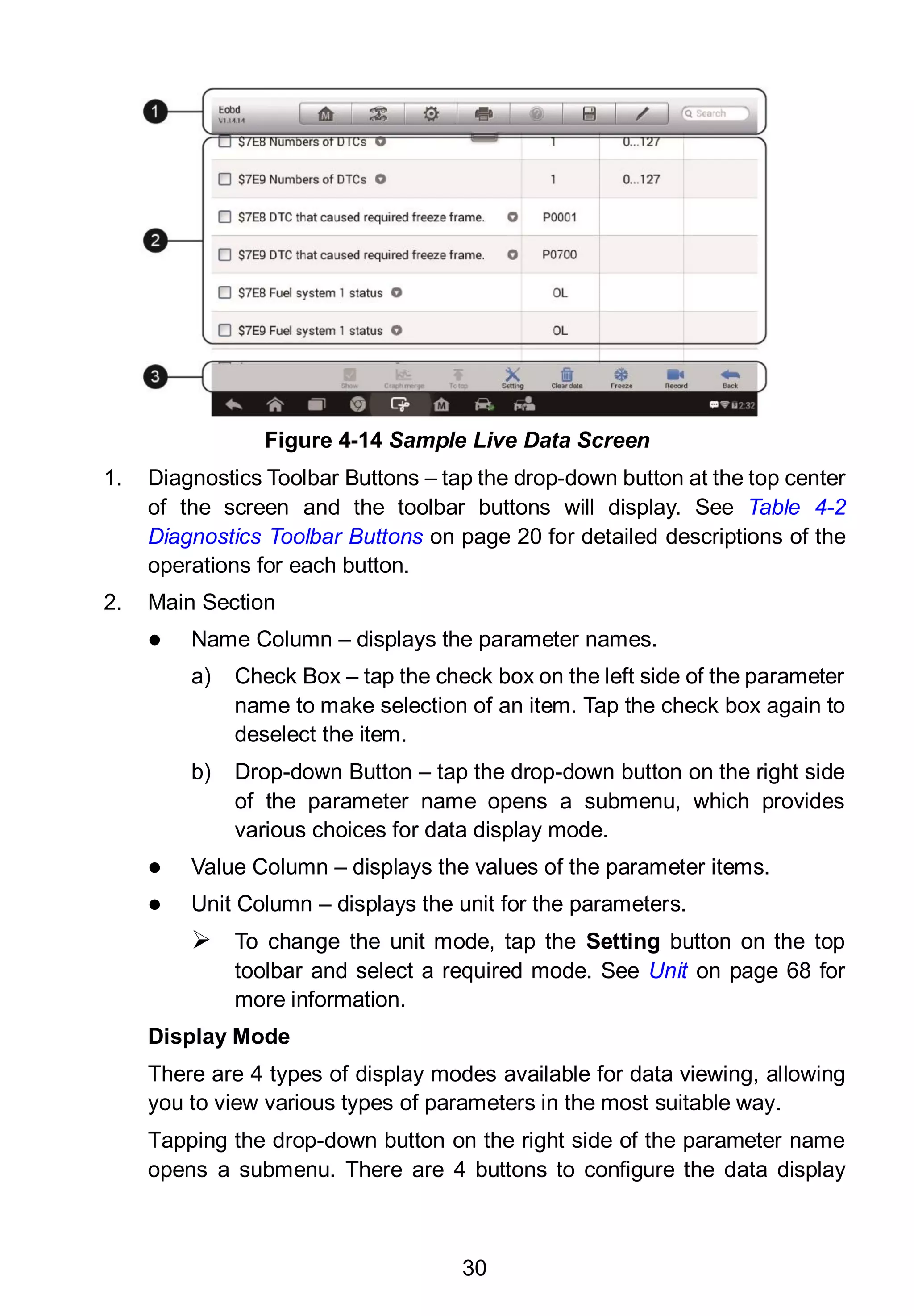 30
1. Diagnostics Toolbar Buttons – tap the drop-down button at the top center
of the screen and the toolbar buttons will display. See Table 4-2
Diagnostics Toolbar Buttons on page 20 for detailed descriptions of the
operations for each button.
2. Main Section
 Name Column – displays the parameter names.
a) Check Box – tap the check box on the left side of the parameter
name to make selection of an item. Tap the check box again to
deselect the item.
b) Drop-down Button – tap the drop-down button on the right side
of the parameter name opens a submenu, which provides
various choices for data display mode.
 Value Column – displays the values of the parameter items.
 Unit Column – displays the unit for the parameters.
 To change the unit mode, tap the Setting button on the top
toolbar and select a required mode. See Unit on page 68 for
more information.
Display Mode
There are 4 types of display modes available for data viewing, allowing
you to view various types of parameters in the most suitable way.
Tapping the drop-down button on the right side of the parameter name
opens a submenu. There are 4 buttons to configure the data display
Figure 4-14 Sample Live Data Screen
 