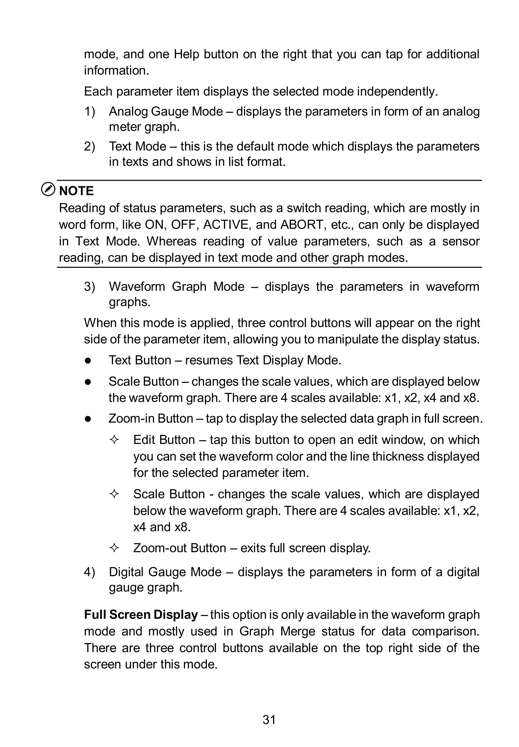 31
mode, and one Help button on the right that you can tap for additional
information.
Each parameter item displays the selected mode independently.
1) Analog Gauge Mode – displays the parameters in form of an analog
meter graph.
2) Text Mode – this is the default mode which displays the parameters
in texts and shows in list format.
NOTE
Reading of status parameters, such as a switch reading, which are mostly in
word form, like ON, OFF, ACTIVE, and ABORT, etc., can only be displayed
in Text Mode. Whereas reading of value parameters, such as a sensor
reading, can be displayed in text mode and other graph modes.
3) Waveform Graph Mode – displays the parameters in waveform
graphs.
When this mode is applied, three control buttons will appear on the right
side of the parameter item, allowing you to manipulate the display status.
 Text Button – resumes Text Display Mode.
 Scale Button – changes the scale values, which are displayed below
the waveform graph. There are 4 scales available: x1, x2, x4 and x8.
 Zoom-in Button – tap to display the selected data graph in full screen.
 Edit Button – tap this button to open an edit window, on which
you can set the waveform color and the line thickness displayed
for the selected parameter item.
 Scale Button - changes the scale values, which are displayed
below the waveform graph. There are 4 scales available: x1, x2,
x4 and x8.
 Zoom-out Button – exits full screen display.
4) Digital Gauge Mode – displays the parameters in form of a digital
gauge graph.
Full Screen Display – this option is only available in the waveform graph
mode and mostly used in Graph Merge status for data comparison.
There are three control buttons available on the top right side of the
screen under this mode.
 