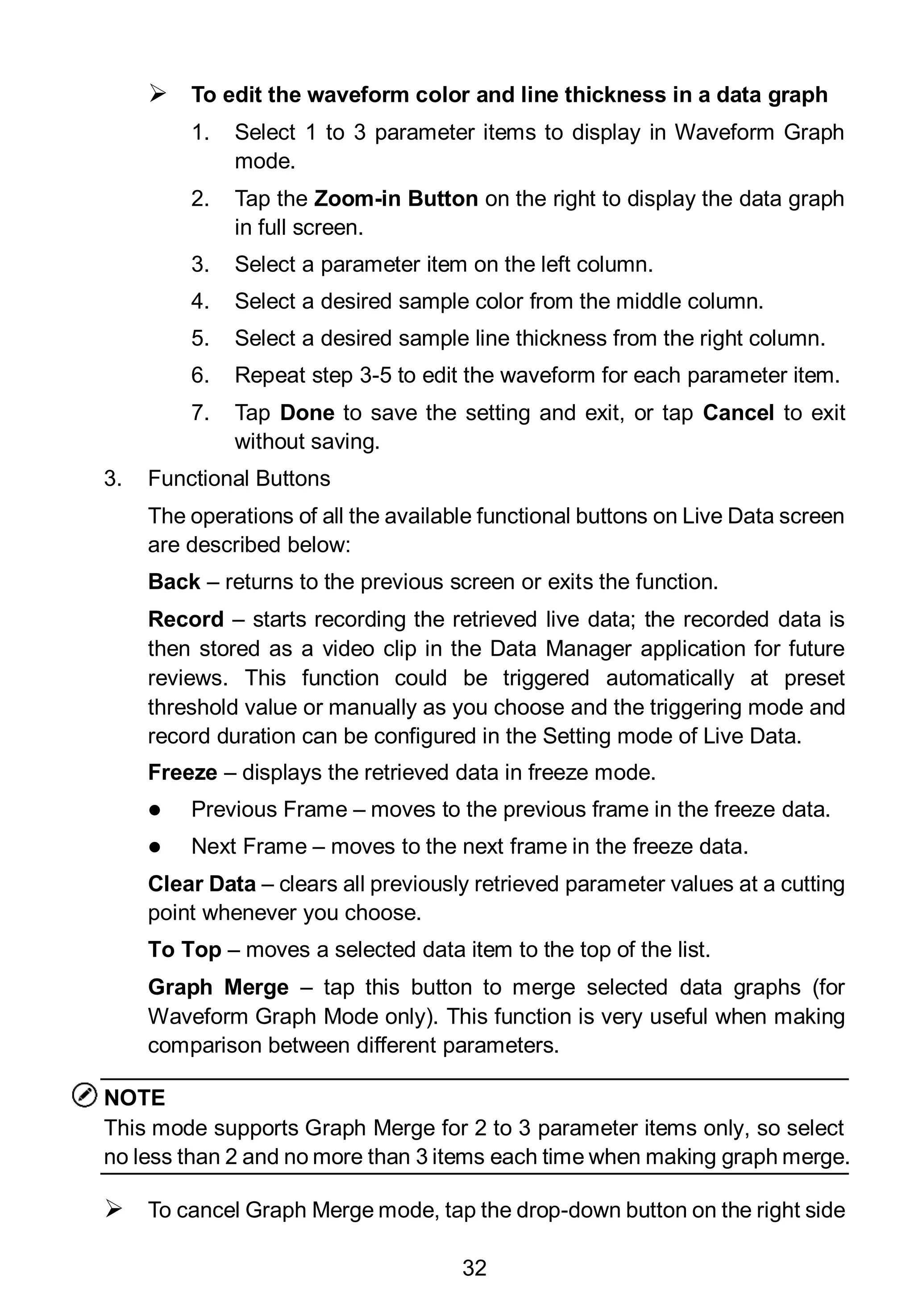32
 To edit the waveform color and line thickness in a data graph
1. Select 1 to 3 parameter items to display in Waveform Graph
mode.
2. Tap the Zoom-in Button on the right to display the data graph
in full screen.
3. Select a parameter item on the left column.
4. Select a desired sample color from the middle column.
5. Select a desired sample line thickness from the right column.
6. Repeat step 3-5 to edit the waveform for each parameter item.
7. Tap Done to save the setting and exit, or tap Cancel to exit
without saving.
3. Functional Buttons
The operations of all the available functional buttons on Live Data screen
are described below:
Back – returns to the previous screen or exits the function.
Record – starts recording the retrieved live data; the recorded data is
then stored as a video clip in the Data Manager application for future
reviews. This function could be triggered automatically at preset
threshold value or manually as you choose and the triggering mode and
record duration can be configured in the Setting mode of Live Data.
Freeze – displays the retrieved data in freeze mode.
 Previous Frame – moves to the previous frame in the freeze data.
 Next Frame – moves to the next frame in the freeze data.
Clear Data – clears all previously retrieved parameter values at a cutting
point whenever you choose.
To Top – moves a selected data item to the top of the list.
Graph Merge – tap this button to merge selected data graphs (for
Waveform Graph Mode only). This function is very useful when making
comparison between different parameters.
NOTE
This mode supports Graph Merge for 2 to 3 parameter items only, so select
no less than 2 and no more than 3 items each time when making graph merge.
 To cancel Graph Merge mode, tap the drop-down button on the right side
 