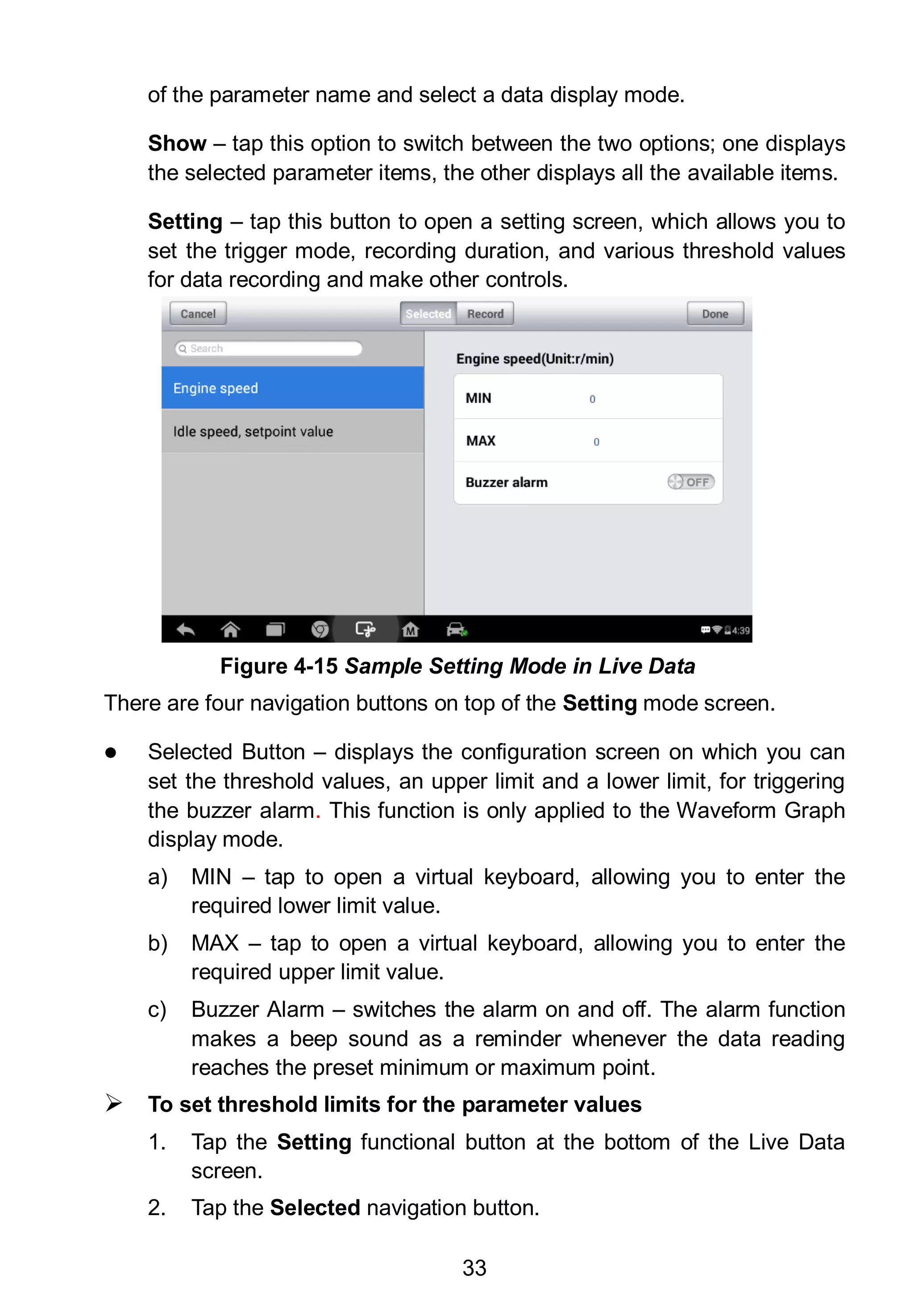 33
of the parameter name and select a data display mode.
Show – tap this option to switch between the two options; one displays
the selected parameter items, the other displays all the available items.
Setting – tap this button to open a setting screen, which allows you to
set the trigger mode, recording duration, and various threshold values
for data recording and make other controls.
There are four navigation buttons on top of the Setting mode screen.
 Selected Button – displays the configuration screen on which you can
set the threshold values, an upper limit and a lower limit, for triggering
the buzzer alarm. This function is only applied to the Waveform Graph
display mode.
a) MIN – tap to open a virtual keyboard, allowing you to enter the
required lower limit value.
b) MAX – tap to open a virtual keyboard, allowing you to enter the
required upper limit value.
c) Buzzer Alarm – switches the alarm on and off. The alarm function
makes a beep sound as a reminder whenever the data reading
reaches the preset minimum or maximum point.
 To set threshold limits for the parameter values
1. Tap the Setting functional button at the bottom of the Live Data
screen.
2. Tap the Selected navigation button.
Figure 4-15 Sample Setting Mode in Live Data
 