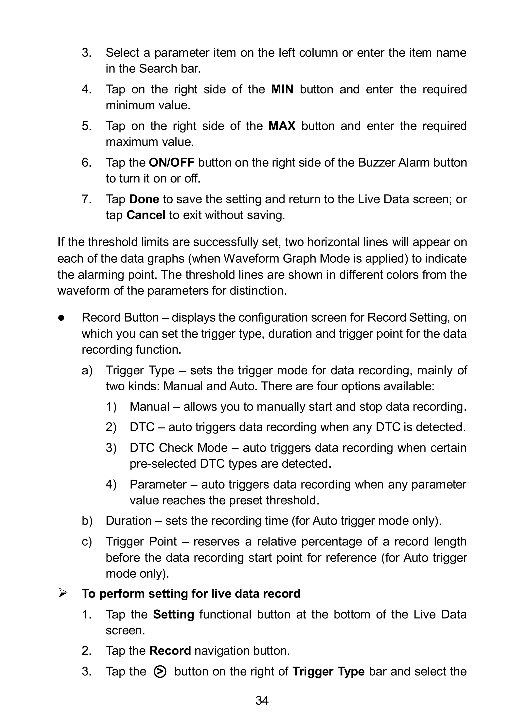 34
3. Select a parameter item on the left column or enter the item name
in the Search bar.
4. Tap on the right side of the MIN button and enter the required
minimum value.
5. Tap on the right side of the MAX button and enter the required
maximum value.
6. Tap the ON/OFF button on the right side of the Buzzer Alarm button
to turn it on or off.
7. Tap Done to save the setting and return to the Live Data screen; or
tap Cancel to exit without saving.
If the threshold limits are successfully set, two horizontal lines will appear on
each of the data graphs (when Waveform Graph Mode is applied) to indicate
the alarming point. The threshold lines are shown in different colors from the
waveform of the parameters for distinction.
 Record Button – displays the configuration screen for Record Setting, on
which you can set the trigger type, duration and trigger point for the data
recording function.
a) Trigger Type – sets the trigger mode for data recording, mainly of
two kinds: Manual and Auto. There are four options available:
1) Manual – allows you to manually start and stop data recording.
2) DTC – auto triggers data recording when any DTC is detected.
3) DTC Check Mode – auto triggers data recording when certain
pre-selected DTC types are detected.
4) Parameter – auto triggers data recording when any parameter
value reaches the preset threshold.
b) Duration – sets the recording time (for Auto trigger mode only).
c) Trigger Point – reserves a relative percentage of a record length
before the data recording start point for reference (for Auto trigger
mode only).
 To perform setting for live data record
1. Tap the Setting functional button at the bottom of the Live Data
screen.
2. Tap the Record navigation button.
3. Tap the ○> button on the right of Trigger Type bar and select the
 