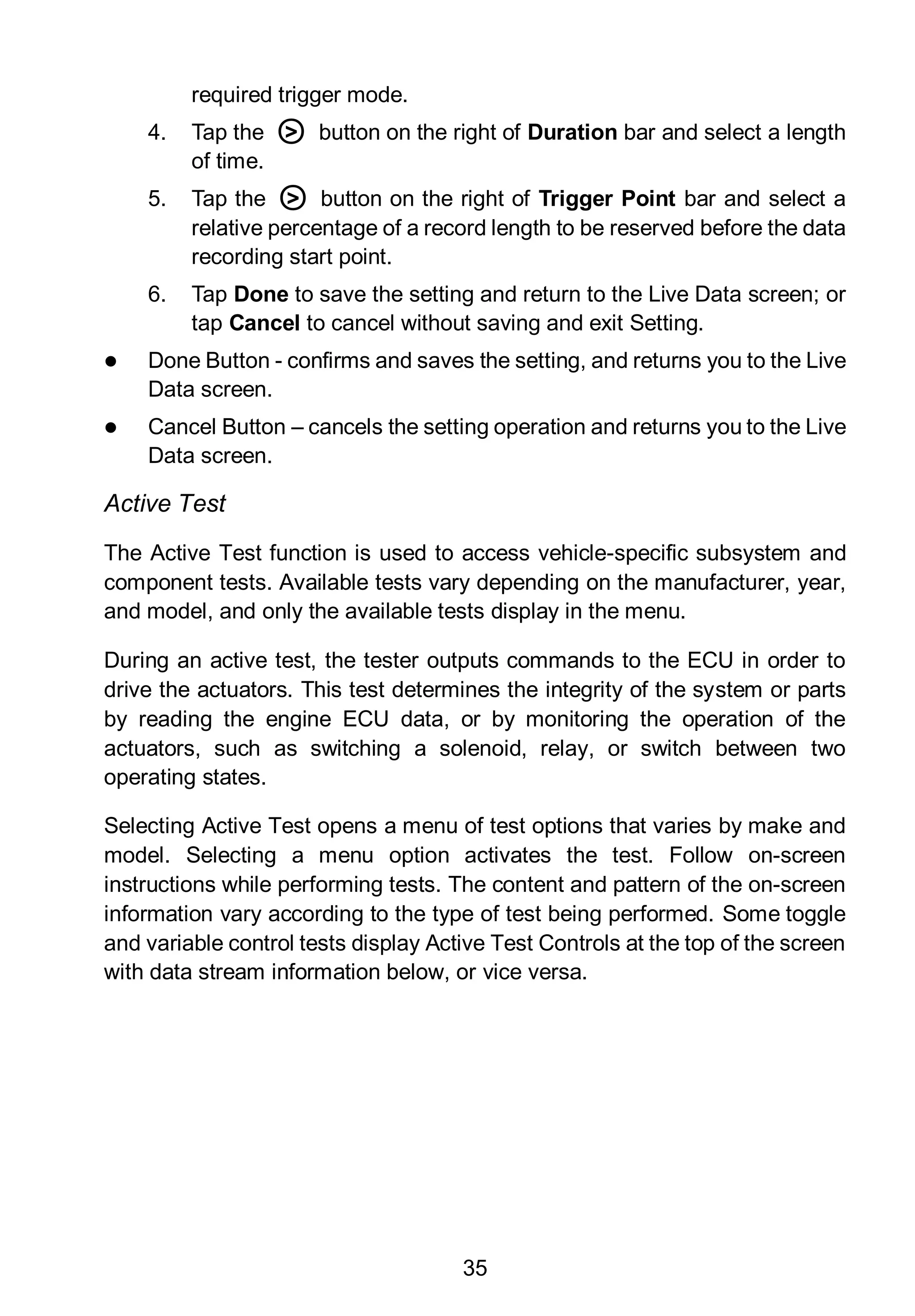 35
required trigger mode.
4. Tap the ○> button on the right of Duration bar and select a length
of time.
5. Tap the ○> button on the right of Trigger Point bar and select a
relative percentage of a record length to be reserved before the data
recording start point.
6. Tap Done to save the setting and return to the Live Data screen; or
tap Cancel to cancel without saving and exit Setting.
 Done Button - confirms and saves the setting, and returns you to the Live
Data screen.
 Cancel Button – cancels the setting operation and returns you to the Live
Data screen.
Active Test
The Active Test function is used to access vehicle-specific subsystem and
component tests. Available tests vary depending on the manufacturer, year,
and model, and only the available tests display in the menu.
During an active test, the tester outputs commands to the ECU in order to
drive the actuators. This test determines the integrity of the system or parts
by reading the engine ECU data, or by monitoring the operation of the
actuators, such as switching a solenoid, relay, or switch between two
operating states.
Selecting Active Test opens a menu of test options that varies by make and
model. Selecting a menu option activates the test. Follow on-screen
instructions while performing tests. The content and pattern of the on-screen
information vary according to the type of test being performed. Some toggle
and variable control tests display Active Test Controls at the top of the screen
with data stream information below, or vice versa.
 