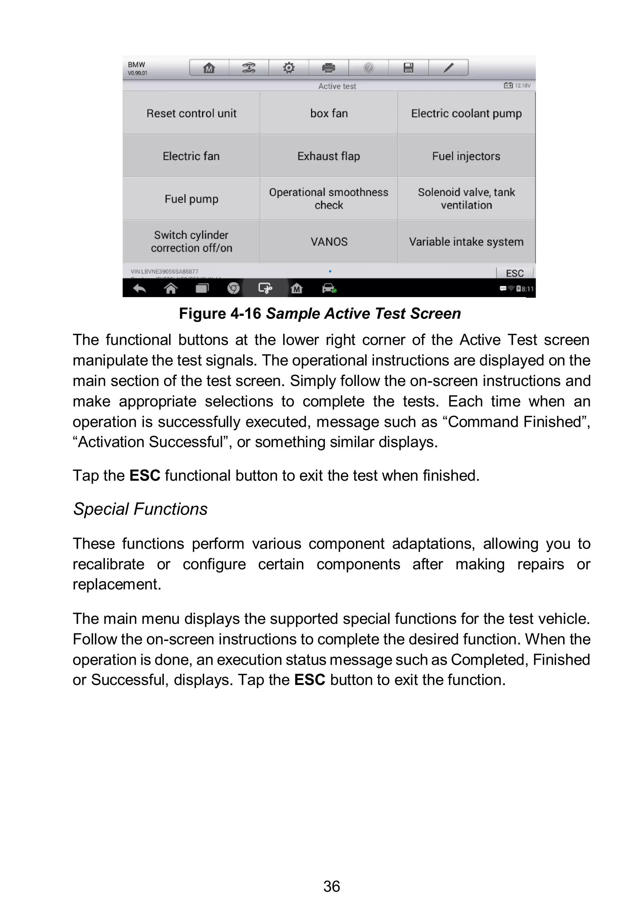 36
The functional buttons at the lower right corner of the Active Test screen
manipulate the test signals. The operational instructions are displayed on the
main section of the test screen. Simply follow the on-screen instructions and
make appropriate selections to complete the tests. Each time when an
operation is successfully executed, message such as “Command Finished”,
“Activation Successful”, or something similar displays.
Tap the ESC functional button to exit the test when finished.
Special Functions
These functions perform various component adaptations, allowing you to
recalibrate or configure certain components after making repairs or
replacement.
The main menu displays the supported special functions for the test vehicle.
Follow the on-screen instructions to complete the desired function. When the
operation is done, an execution status message such as Completed, Finished
or Successful, displays. Tap the ESC button to exit the function.
Figure 4-16 Sample Active Test Screen
 