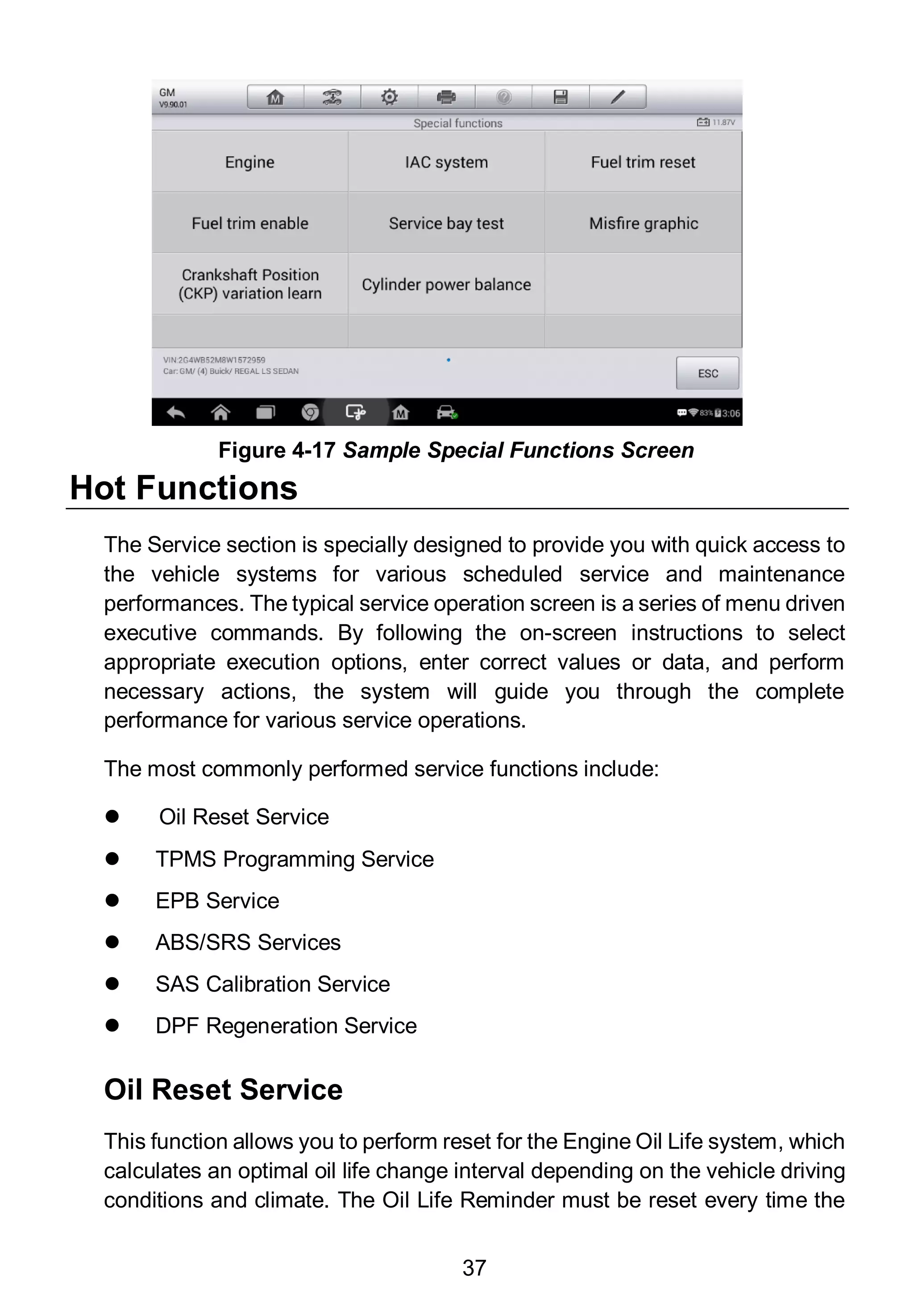 37
Hot Functions
The Service section is specially designed to provide you with quick access to
the vehicle systems for various scheduled service and maintenance
performances. The typical service operation screen is a series of menu driven
executive commands. By following the on-screen instructions to select
appropriate execution options, enter correct values or data, and perform
necessary actions, the system will guide you through the complete
performance for various service operations.
The most commonly performed service functions include:
 Oil Reset Service
 TPMS Programming Service
 EPB Service
 ABS/SRS Services
 SAS Calibration Service
 DPF Regeneration Service
Oil Reset Service
This function allows you to perform reset for the Engine Oil Life system, which
calculates an optimal oil life change interval depending on the vehicle driving
conditions and climate. The Oil Life Reminder must be reset every time the
Figure 4-17 Sample Special Functions Screen
 