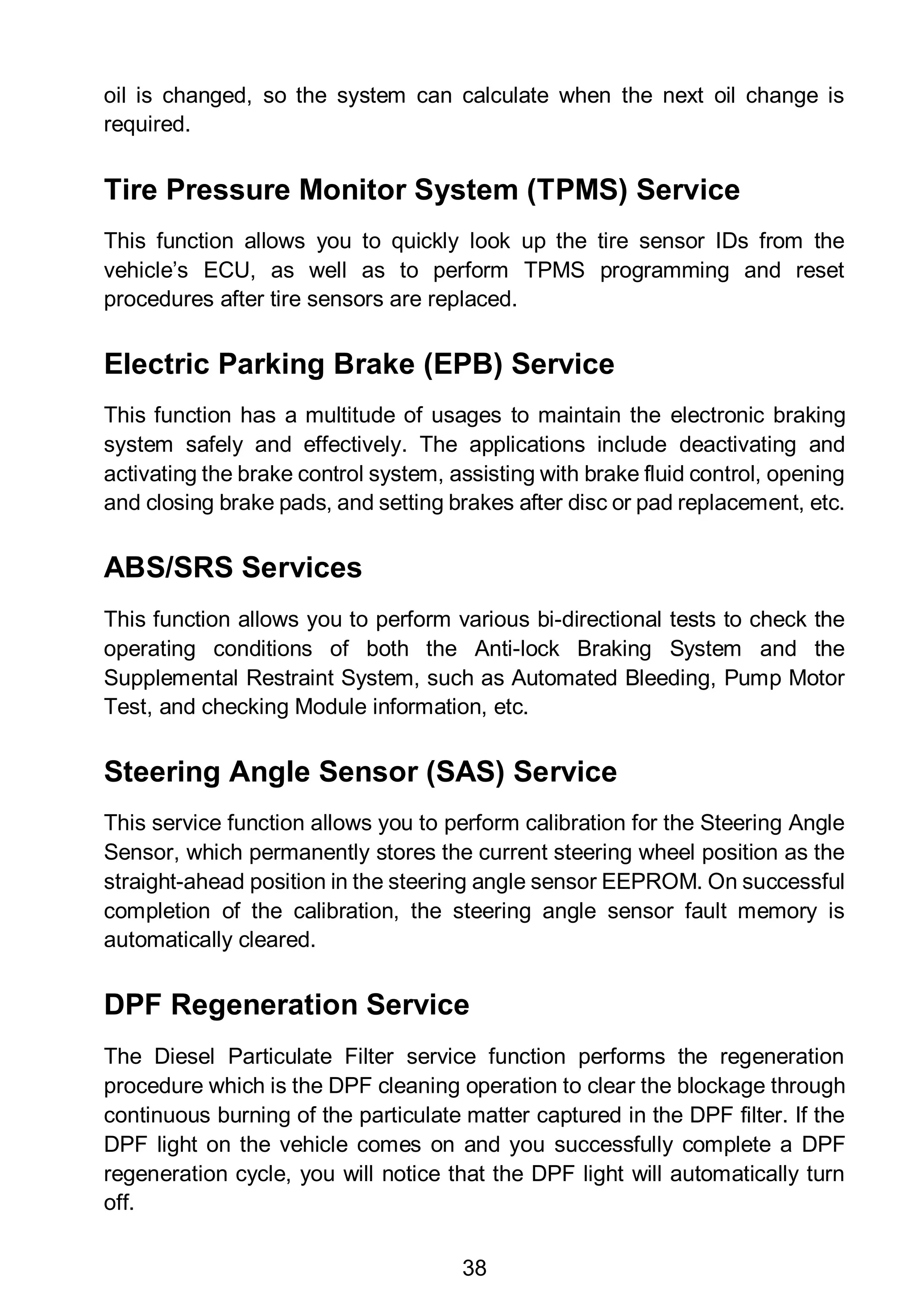 38
oil is changed, so the system can calculate when the next oil change is
required.
Tire Pressure Monitor System (TPMS) Service
This function allows you to quickly look up the tire sensor IDs from the
vehicle’s ECU, as well as to perform TPMS programming and reset
procedures after tire sensors are replaced.
Electric Parking Brake (EPB) Service
This function has a multitude of usages to maintain the electronic braking
system safely and effectively. The applications include deactivating and
activating the brake control system, assisting with brake fluid control, opening
and closing brake pads, and setting brakes after disc or pad replacement, etc.
ABS/SRS Services
This function allows you to perform various bi-directional tests to check the
operating conditions of both the Anti-lock Braking System and the
Supplemental Restraint System, such as Automated Bleeding, Pump Motor
Test, and checking Module information, etc.
Steering Angle Sensor (SAS) Service
This service function allows you to perform calibration for the Steering Angle
Sensor, which permanently stores the current steering wheel position as the
straight-ahead position in the steering angle sensor EEPROM. On successful
completion of the calibration, the steering angle sensor fault memory is
automatically cleared.
DPF Regeneration Service
The Diesel Particulate Filter service function performs the regeneration
procedure which is the DPF cleaning operation to clear the blockage through
continuous burning of the particulate matter captured in the DPF filter. If the
DPF light on the vehicle comes on and you successfully complete a DPF
regeneration cycle, you will notice that the DPF light will automatically turn
off.
 