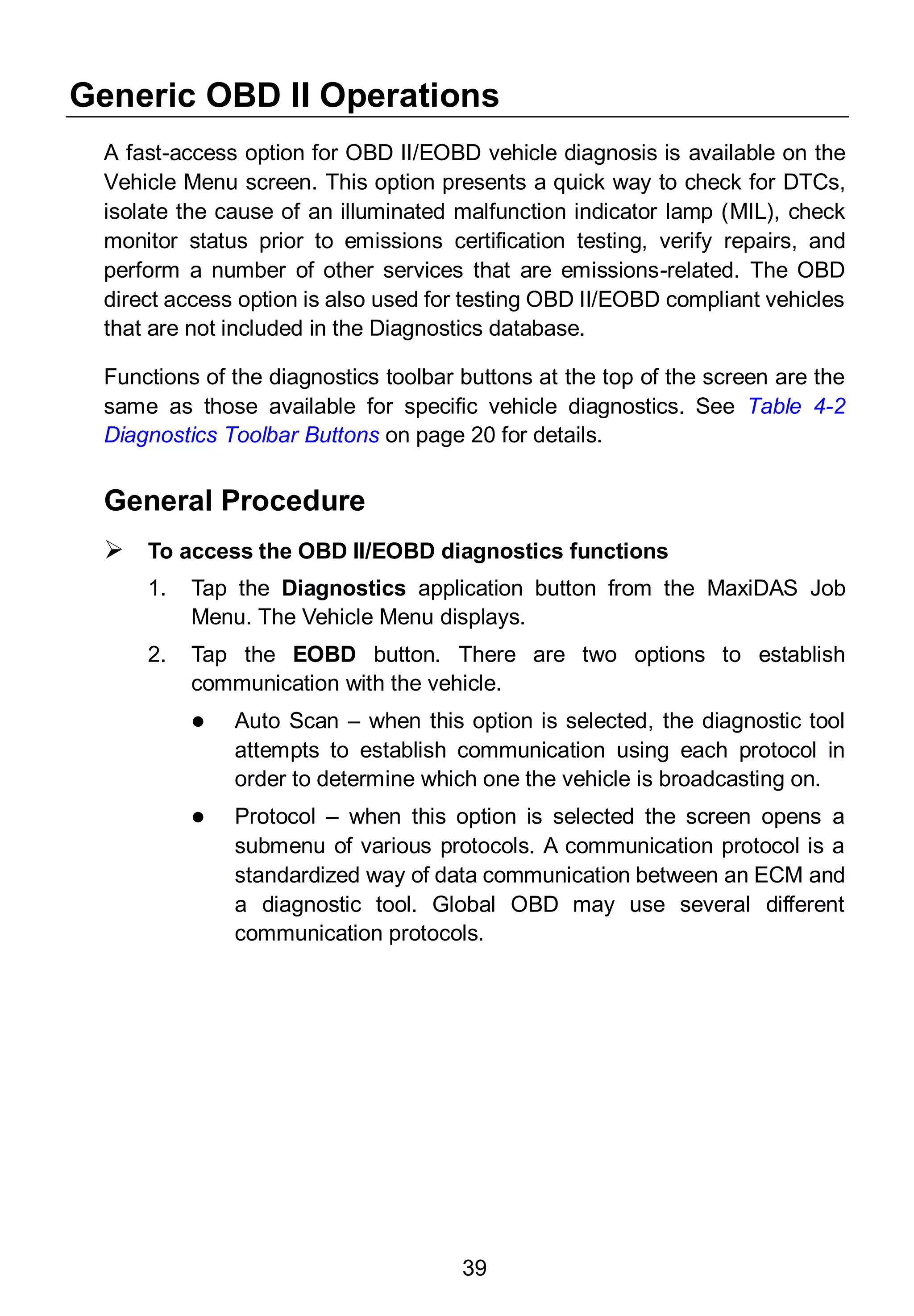 39
Generic OBD II Operations
A fast-access option for OBD II/EOBD vehicle diagnosis is available on the
Vehicle Menu screen. This option presents a quick way to check for DTCs,
isolate the cause of an illuminated malfunction indicator lamp (MIL), check
monitor status prior to emissions certification testing, verify repairs, and
perform a number of other services that are emissions-related. The OBD
direct access option is also used for testing OBD II/EOBD compliant vehicles
that are not included in the Diagnostics database.
Functions of the diagnostics toolbar buttons at the top of the screen are the
same as those available for specific vehicle diagnostics. See Table 4-2
Diagnostics Toolbar Buttons on page 20 for details.
General Procedure
 To access the OBD II/EOBD diagnostics functions
1. Tap the Diagnostics application button from the MaxiDAS Job
Menu. The Vehicle Menu displays.
2. Tap the EOBD button. There are two options to establish
communication with the vehicle.
 Auto Scan – when this option is selected, the diagnostic tool
attempts to establish communication using each protocol in
order to determine which one the vehicle is broadcasting on.
 Protocol – when this option is selected the screen opens a
submenu of various protocols. A communication protocol is a
standardized way of data communication between an ECM and
a diagnostic tool. Global OBD may use several different
communication protocols.
 