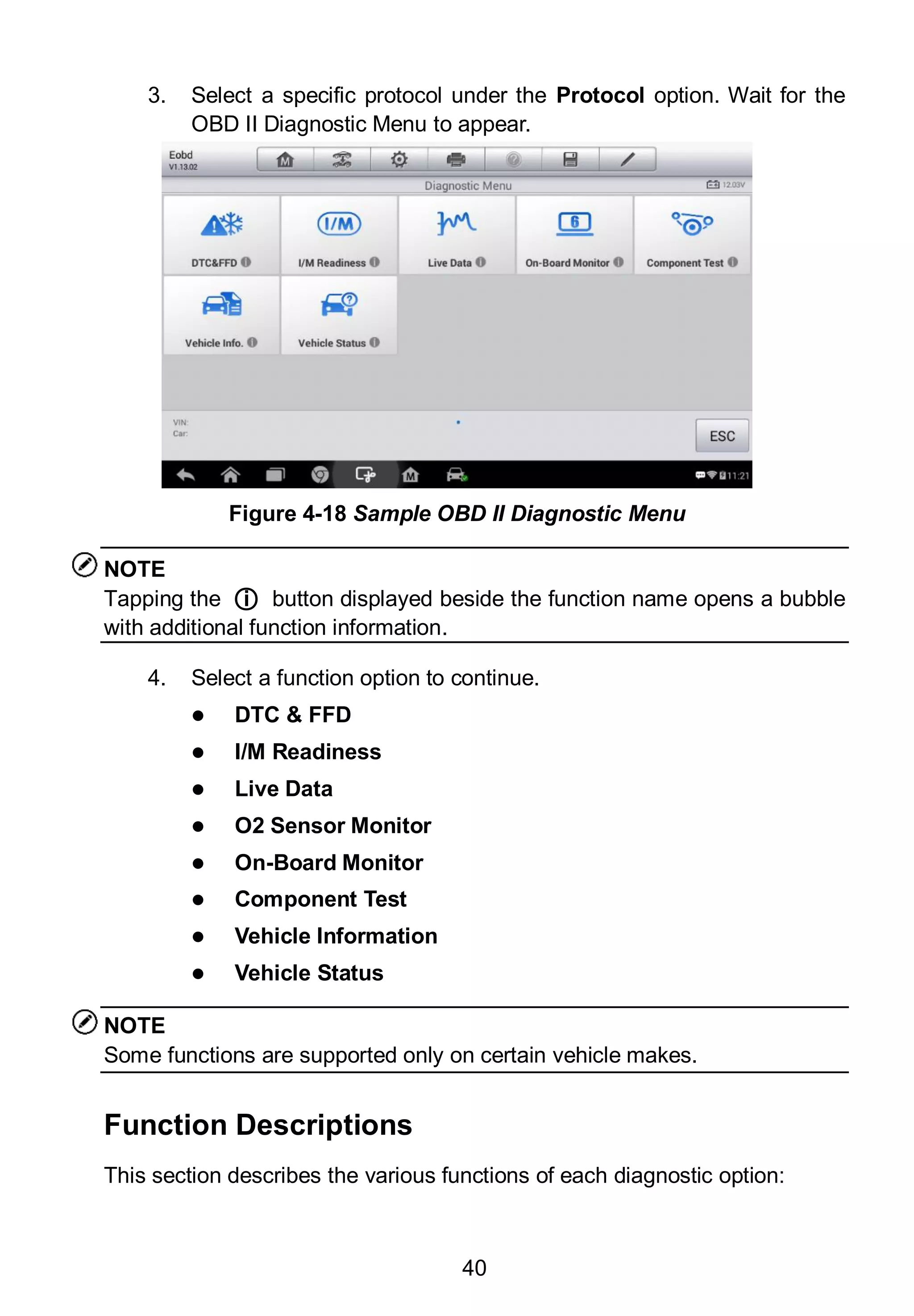 40
3. Select a specific protocol under the Protocol option. Wait for the
OBD II Diagnostic Menu to appear.
NOTE
Tapping the ○i button displayed beside the function name opens a bubble
with additional function information.
4. Select a function option to continue.
 DTC & FFD
 I/M Readiness
 Live Data
 O2 Sensor Monitor
 On-Board Monitor
 Component Test
 Vehicle Information
 Vehicle Status
NOTE
Some functions are supported only on certain vehicle makes.
Function Descriptions
This section describes the various functions of each diagnostic option:
Figure 4-18 Sample OBD II Diagnostic Menu
 