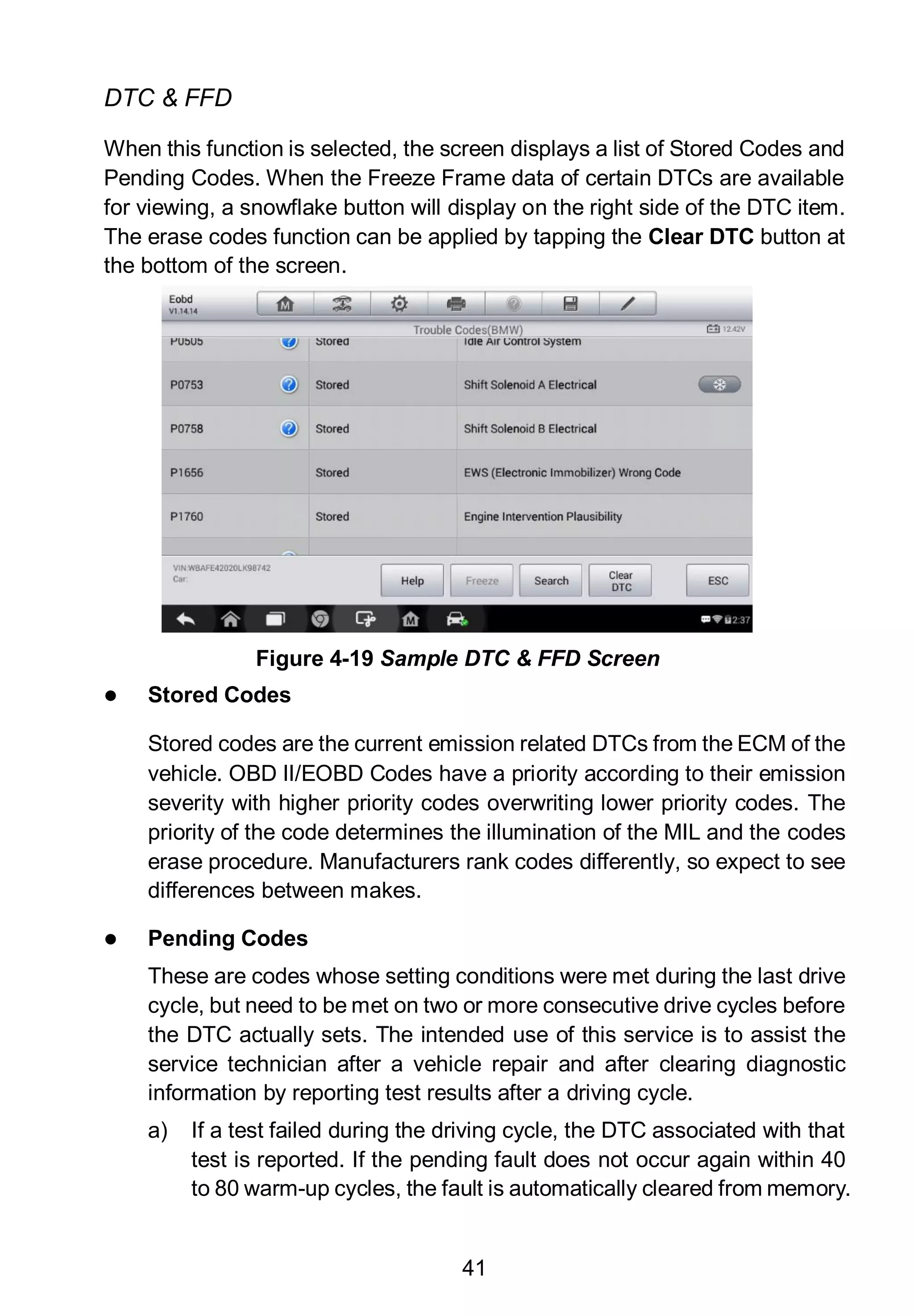 41
DTC & FFD
When this function is selected, the screen displays a list of Stored Codes and
Pending Codes. When the Freeze Frame data of certain DTCs are available
for viewing, a snowflake button will display on the right side of the DTC item.
The erase codes function can be applied by tapping the Clear DTC button at
the bottom of the screen.
 Stored Codes
Stored codes are the current emission related DTCs from the ECM of the
vehicle. OBD II/EOBD Codes have a priority according to their emission
severity with higher priority codes overwriting lower priority codes. The
priority of the code determines the illumination of the MIL and the codes
erase procedure. Manufacturers rank codes differently, so expect to see
differences between makes.
 Pending Codes
These are codes whose setting conditions were met during the last drive
cycle, but need to be met on two or more consecutive drive cycles before
the DTC actually sets. The intended use of this service is to assist the
service technician after a vehicle repair and after clearing diagnostic
information by reporting test results after a driving cycle.
a) If a test failed during the driving cycle, the DTC associated with that
test is reported. If the pending fault does not occur again within 40
to 80 warm-up cycles, the fault is automatically cleared from memory.
Figure 4-19 Sample DTC & FFD Screen
 
