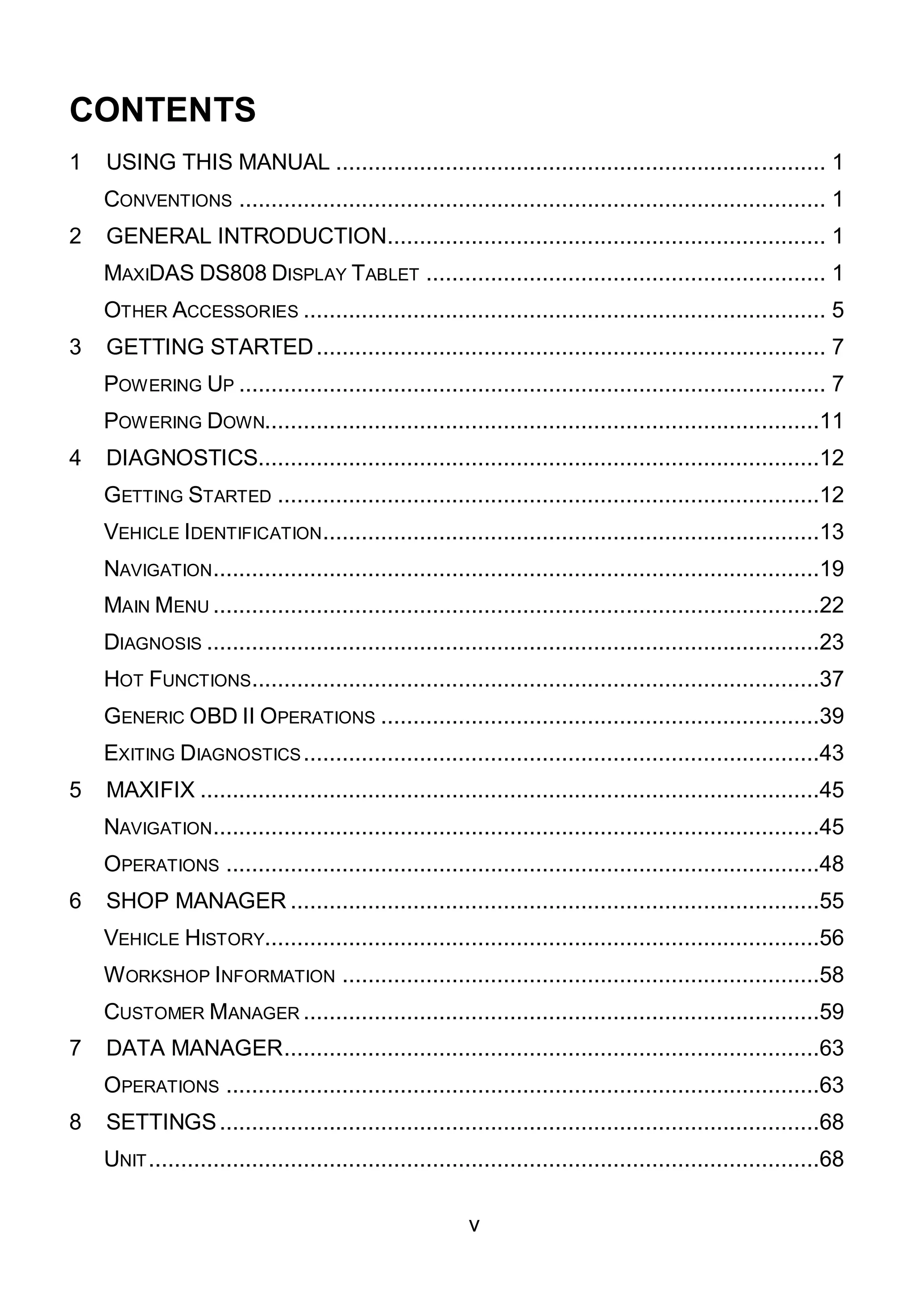 v
CONTENTS
1 USING THIS MANUAL ............................................................................ 1
CONVENTIONS ........................................................................................... 1
2 GENERAL INTRODUCTION.................................................................... 1
MAXIDAS DS808 DISPLAY TABLET .............................................................. 1
OTHER ACCESSORIES ................................................................................. 5
3 GETTING STARTED............................................................................... 7
POWERING UP ........................................................................................... 7
POWERING DOWN......................................................................................11
4 DIAGNOSTICS.......................................................................................12
GETTING STARTED ....................................................................................12
VEHICLE IDENTIFICATION.............................................................................13
NAVIGATION..............................................................................................19
MAIN MENU ..............................................................................................22
DIAGNOSIS ...............................................................................................23
HOT FUNCTIONS........................................................................................37
GENERIC OBD II OPERATIONS ....................................................................39
EXITING DIAGNOSTICS................................................................................43
5 MAXIFIX ................................................................................................45
NAVIGATION..............................................................................................45
OPERATIONS ............................................................................................48
6 SHOP MANAGER ..................................................................................55
VEHICLE HISTORY......................................................................................56
WORKSHOP INFORMATION ..........................................................................58
CUSTOMER MANAGER ................................................................................59
7 DATA MANAGER...................................................................................63
OPERATIONS ............................................................................................63
8 SETTINGS.............................................................................................68
UNIT........................................................................................................68
 