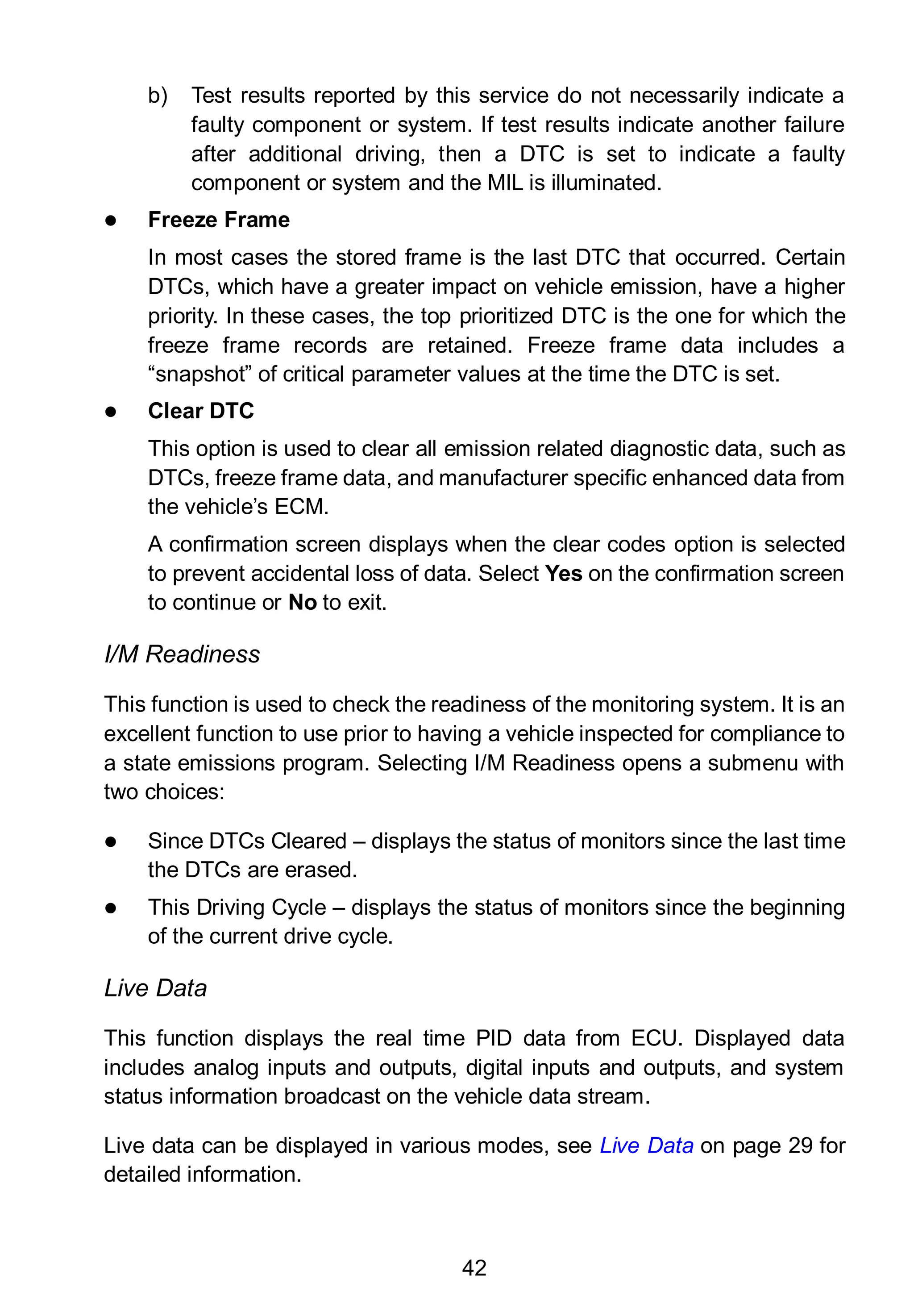 42
b) Test results reported by this service do not necessarily indicate a
faulty component or system. If test results indicate another failure
after additional driving, then a DTC is set to indicate a faulty
component or system and the MIL is illuminated.
 Freeze Frame
In most cases the stored frame is the last DTC that occurred. Certain
DTCs, which have a greater impact on vehicle emission, have a higher
priority. In these cases, the top prioritized DTC is the one for which the
freeze frame records are retained. Freeze frame data includes a
“snapshot” of critical parameter values at the time the DTC is set.
 Clear DTC
This option is used to clear all emission related diagnostic data, such as
DTCs, freeze frame data, and manufacturer specific enhanced data from
the vehicle’s ECM.
A confirmation screen displays when the clear codes option is selected
to prevent accidental loss of data. Select Yes on the confirmation screen
to continue or No to exit.
I/M Readiness
This function is used to check the readiness of the monitoring system. It is an
excellent function to use prior to having a vehicle inspected for compliance to
a state emissions program. Selecting I/M Readiness opens a submenu with
two choices:
 Since DTCs Cleared – displays the status of monitors since the last time
the DTCs are erased.
 This Driving Cycle – displays the status of monitors since the beginning
of the current drive cycle.
Live Data
This function displays the real time PID data from ECU. Displayed data
includes analog inputs and outputs, digital inputs and outputs, and system
status information broadcast on the vehicle data stream.
Live data can be displayed in various modes, see Live Data on page 29 for
detailed information.
 