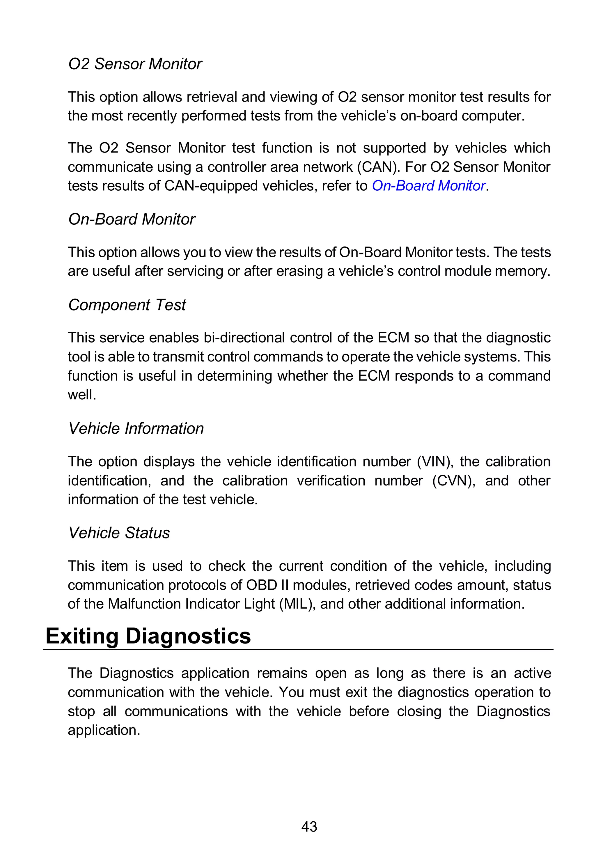 43
O2 Sensor Monitor
This option allows retrieval and viewing of O2 sensor monitor test results for
the most recently performed tests from the vehicle’s on-board computer.
The O2 Sensor Monitor test function is not supported by vehicles which
communicate using a controller area network (CAN). For O2 Sensor Monitor
tests results of CAN-equipped vehicles, refer to On-Board Monitor.
On-Board Monitor
This option allows you to view the results of On-Board Monitor tests. The tests
are useful after servicing or after erasing a vehicle’s control module memory.
Component Test
This service enables bi-directional control of the ECM so that the diagnostic
tool is able to transmit control commands to operate the vehicle systems. This
function is useful in determining whether the ECM responds to a command
well.
Vehicle Information
The option displays the vehicle identification number (VIN), the calibration
identification, and the calibration verification number (CVN), and other
information of the test vehicle.
Vehicle Status
This item is used to check the current condition of the vehicle, including
communication protocols of OBD II modules, retrieved codes amount, status
of the Malfunction Indicator Light (MIL), and other additional information.
Exiting Diagnostics
The Diagnostics application remains open as long as there is an active
communication with the vehicle. You must exit the diagnostics operation to
stop all communications with the vehicle before closing the Diagnostics
application.
 