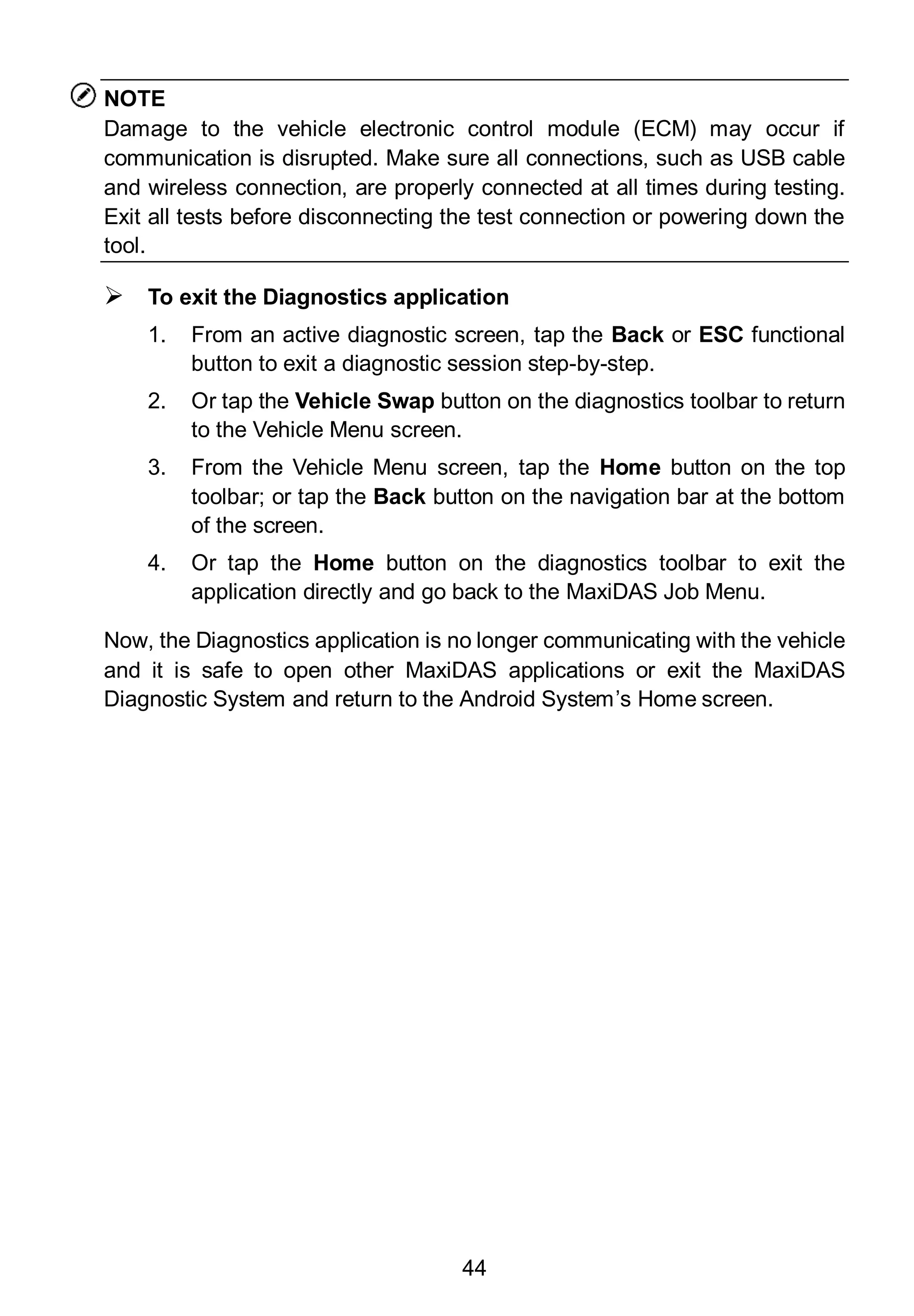 44
NOTE
Damage to the vehicle electronic control module (ECM) may occur if
communication is disrupted. Make sure all connections, such as USB cable
and wireless connection, are properly connected at all times during testing.
Exit all tests before disconnecting the test connection or powering down the
tool.
 To exit the Diagnostics application
1. From an active diagnostic screen, tap the Back or ESC functional
button to exit a diagnostic session step-by-step.
2. Or tap the Vehicle Swap button on the diagnostics toolbar to return
to the Vehicle Menu screen.
3. From the Vehicle Menu screen, tap the Home button on the top
toolbar; or tap the Back button on the navigation bar at the bottom
of the screen.
4. Or tap the Home button on the diagnostics toolbar to exit the
application directly and go back to the MaxiDAS Job Menu.
Now, the Diagnostics application is no longer communicating with the vehicle
and it is safe to open other MaxiDAS applications or exit the MaxiDAS
Diagnostic System and return to the Android System’s Home screen.
 