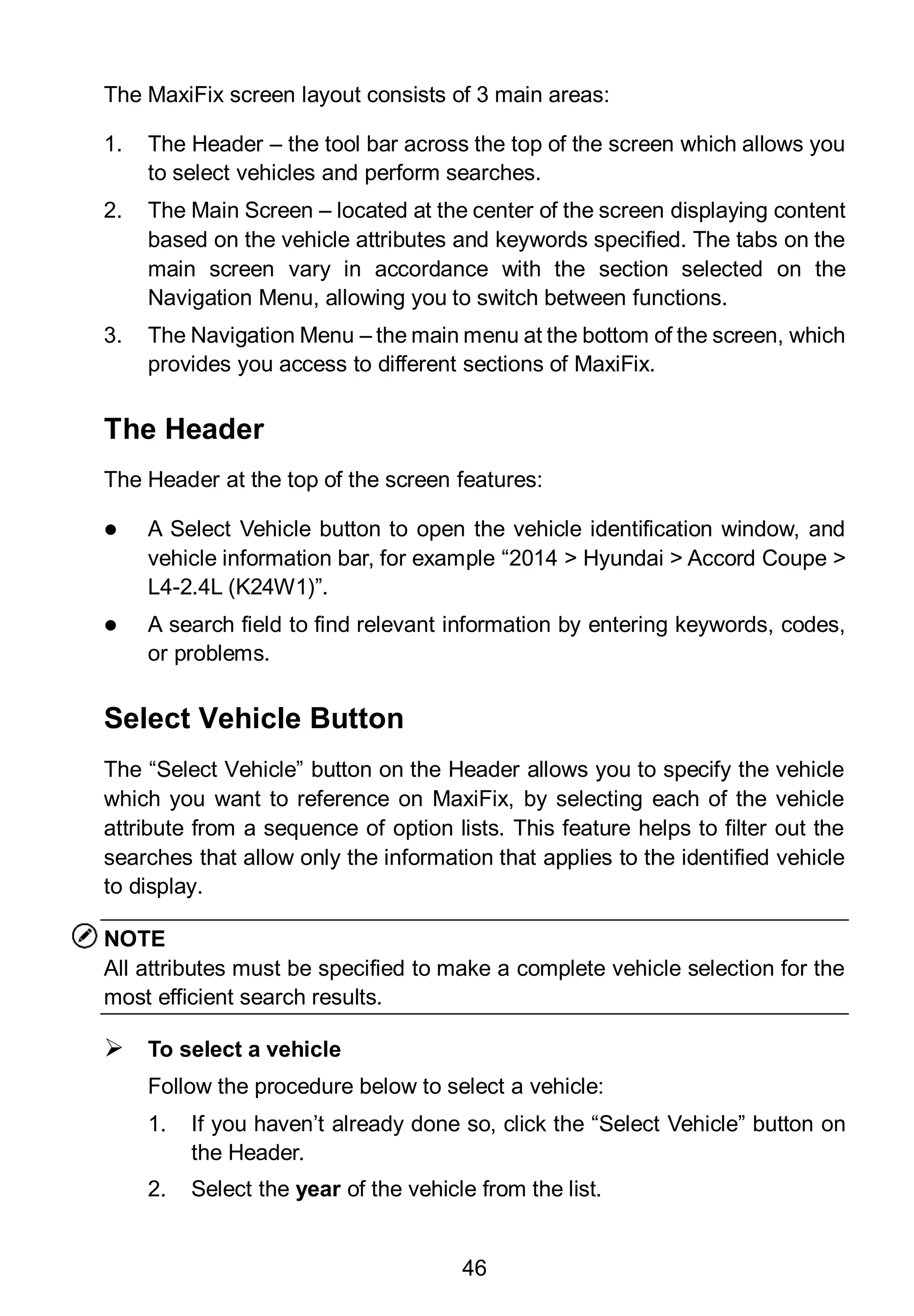 46
The MaxiFix screen layout consists of 3 main areas:
1. The Header – the tool bar across the top of the screen which allows you
to select vehicles and perform searches.
2. The Main Screen – located at the center of the screen displaying content
based on the vehicle attributes and keywords specified. The tabs on the
main screen vary in accordance with the section selected on the
Navigation Menu, allowing you to switch between functions.
3. The Navigation Menu – the main menu at the bottom of the screen, which
provides you access to different sections of MaxiFix.
The Header
The Header at the top of the screen features:
 A Select Vehicle button to open the vehicle identification window, and
vehicle information bar, for example “2014 > Hyundai > Accord Coupe >
L4-2.4L (K24W1)”.
 A search field to find relevant information by entering keywords, codes,
or problems.
Select Vehicle Button
The “Select Vehicle” button on the Header allows you to specify the vehicle
which you want to reference on MaxiFix, by selecting each of the vehicle
attribute from a sequence of option lists. This feature helps to filter out the
searches that allow only the information that applies to the identified vehicle
to display.
NOTE
All attributes must be specified to make a complete vehicle selection for the
most efficient search results.
 To select a vehicle
Follow the procedure below to select a vehicle:
1. If you haven’t already done so, click the “Select Vehicle” button on
the Header.
2. Select the year of the vehicle from the list.
 