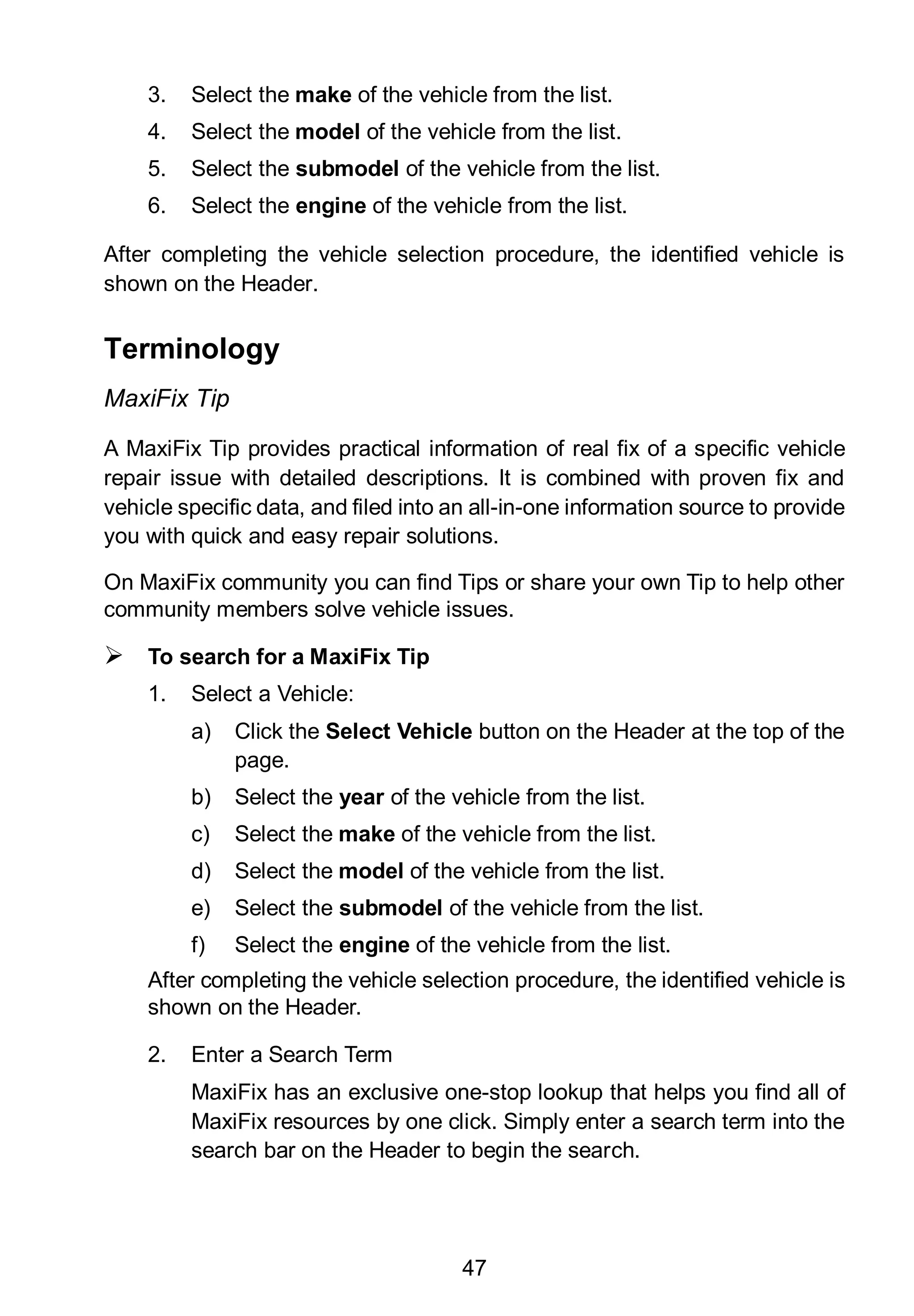 47
3. Select the make of the vehicle from the list.
4. Select the model of the vehicle from the list.
5. Select the submodel of the vehicle from the list.
6. Select the engine of the vehicle from the list.
After completing the vehicle selection procedure, the identified vehicle is
shown on the Header.
Terminology
MaxiFix Tip
A MaxiFix Tip provides practical information of real fix of a specific vehicle
repair issue with detailed descriptions. It is combined with proven fix and
vehicle specific data, and filed into an all-in-one information source to provide
you with quick and easy repair solutions.
On MaxiFix community you can find Tips or share your own Tip to help other
community members solve vehicle issues.
 To search for a MaxiFix Tip
1. Select a Vehicle:
a) Click the Select Vehicle button on the Header at the top of the
page.
b) Select the year of the vehicle from the list.
c) Select the make of the vehicle from the list.
d) Select the model of the vehicle from the list.
e) Select the submodel of the vehicle from the list.
f) Select the engine of the vehicle from the list.
After completing the vehicle selection procedure, the identified vehicle is
shown on the Header.
2. Enter a Search Term
MaxiFix has an exclusive one-stop lookup that helps you find all of
MaxiFix resources by one click. Simply enter a search term into the
search bar on the Header to begin the search.
 
