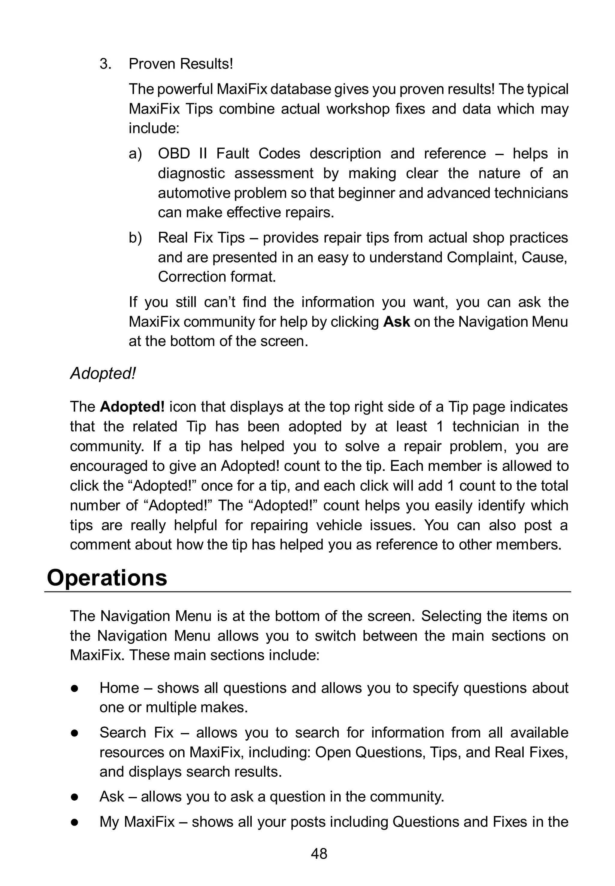 48
3. Proven Results!
The powerful MaxiFix database gives you proven results! The typical
MaxiFix Tips combine actual workshop fixes and data which may
include:
a) OBD II Fault Codes description and reference – helps in
diagnostic assessment by making clear the nature of an
automotive problem so that beginner and advanced technicians
can make effective repairs.
b) Real Fix Tips – provides repair tips from actual shop practices
and are presented in an easy to understand Complaint, Cause,
Correction format.
If you still can’t find the information you want, you can ask the
MaxiFix community for help by clicking Ask on the Navigation Menu
at the bottom of the screen.
Adopted!
The Adopted! icon that displays at the top right side of a Tip page indicates
that the related Tip has been adopted by at least 1 technician in the
community. If a tip has helped you to solve a repair problem, you are
encouraged to give an Adopted! count to the tip. Each member is allowed to
click the “Adopted!” once for a tip, and each click will add 1 count to the total
number of “Adopted!” The “Adopted!” count helps you easily identify which
tips are really helpful for repairing vehicle issues. You can also post a
comment about how the tip has helped you as reference to other members.
Operations
The Navigation Menu is at the bottom of the screen. Selecting the items on
the Navigation Menu allows you to switch between the main sections on
MaxiFix. These main sections include:
 Home – shows all questions and allows you to specify questions about
one or multiple makes.
 Search Fix – allows you to search for information from all available
resources on MaxiFix, including: Open Questions, Tips, and Real Fixes,
and displays search results.
 Ask – allows you to ask a question in the community.
 My MaxiFix – shows all your posts including Questions and Fixes in the
 
