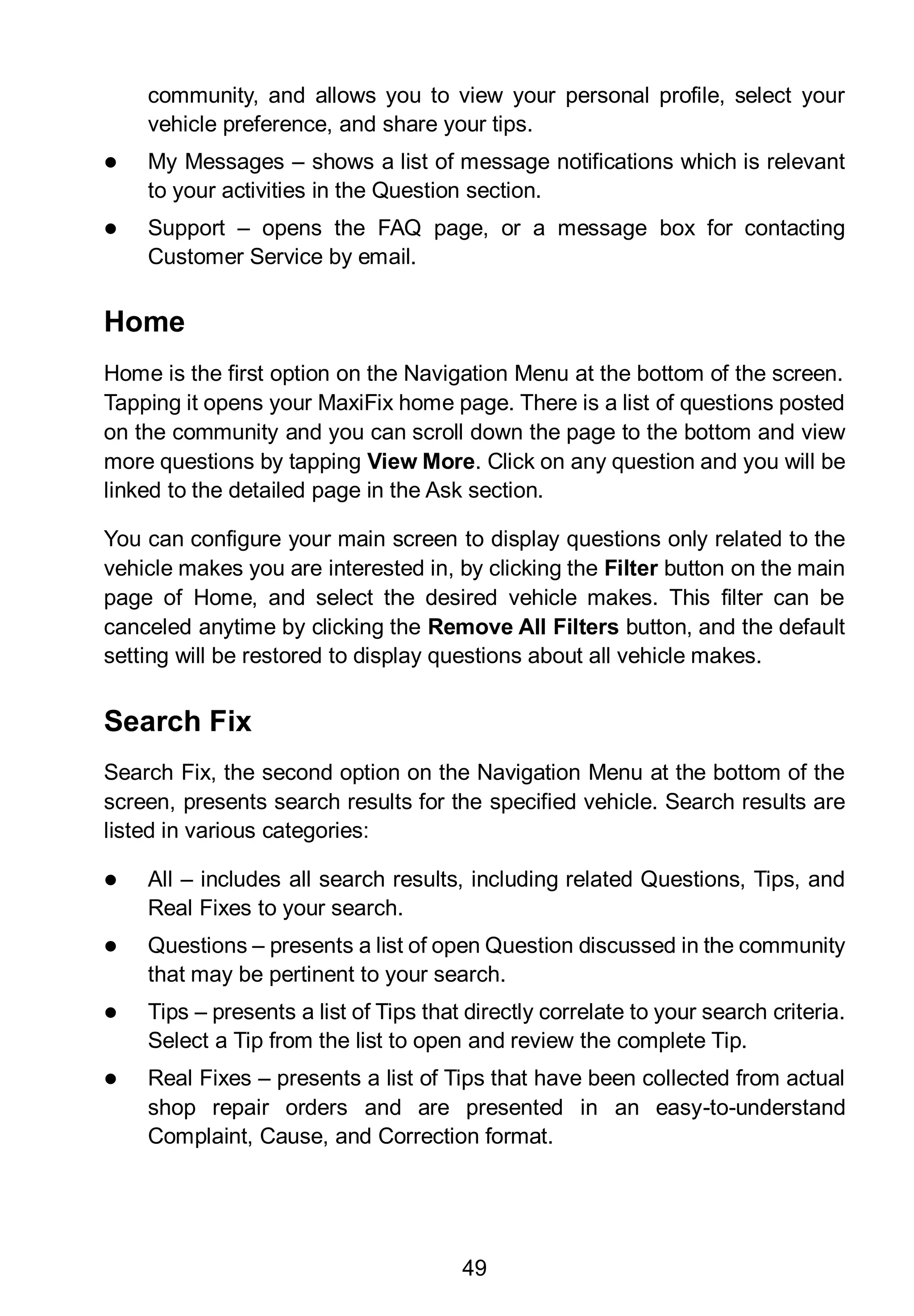 49
community, and allows you to view your personal profile, select your
vehicle preference, and share your tips.
 My Messages – shows a list of message notifications which is relevant
to your activities in the Question section.
 Support – opens the FAQ page, or a message box for contacting
Customer Service by email.
Home
Home is the first option on the Navigation Menu at the bottom of the screen.
Tapping it opens your MaxiFix home page. There is a list of questions posted
on the community and you can scroll down the page to the bottom and view
more questions by tapping View More. Click on any question and you will be
linked to the detailed page in the Ask section.
You can configure your main screen to display questions only related to the
vehicle makes you are interested in, by clicking the Filter button on the main
page of Home, and select the desired vehicle makes. This filter can be
canceled anytime by clicking the Remove All Filters button, and the default
setting will be restored to display questions about all vehicle makes.
Search Fix
Search Fix, the second option on the Navigation Menu at the bottom of the
screen, presents search results for the specified vehicle. Search results are
listed in various categories:
 All – includes all search results, including related Questions, Tips, and
Real Fixes to your search.
 Questions – presents a list of open Question discussed in the community
that may be pertinent to your search.
 Tips – presents a list of Tips that directly correlate to your search criteria.
Select a Tip from the list to open and review the complete Tip.
 Real Fixes – presents a list of Tips that have been collected from actual
shop repair orders and are presented in an easy-to-understand
Complaint, Cause, and Correction format.
 