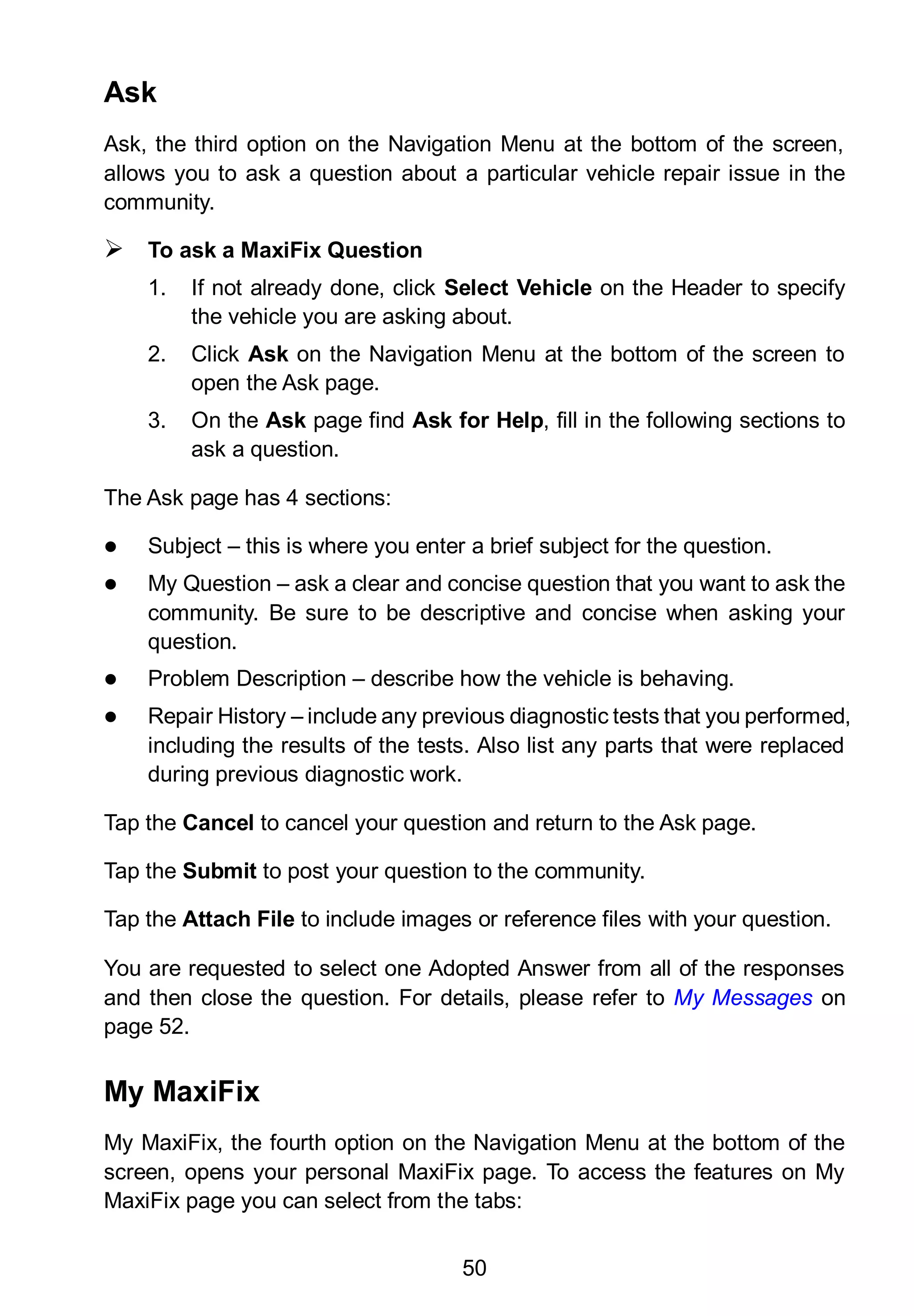 50
Ask
Ask, the third option on the Navigation Menu at the bottom of the screen,
allows you to ask a question about a particular vehicle repair issue in the
community.
 To ask a MaxiFix Question
1. If not already done, click Select Vehicle on the Header to specify
the vehicle you are asking about.
2. Click Ask on the Navigation Menu at the bottom of the screen to
open the Ask page.
3. On the Ask page find Ask for Help, fill in the following sections to
ask a question.
The Ask page has 4 sections:
 Subject – this is where you enter a brief subject for the question.
 My Question – ask a clear and concise question that you want to ask the
community. Be sure to be descriptive and concise when asking your
question.
 Problem Description – describe how the vehicle is behaving.
 Repair History – include any previous diagnostic tests that you performed,
including the results of the tests. Also list any parts that were replaced
during previous diagnostic work.
Tap the Cancel to cancel your question and return to the Ask page.
Tap the Submit to post your question to the community.
Tap the Attach File to include images or reference files with your question.
You are requested to select one Adopted Answer from all of the responses
and then close the question. For details, please refer to My Messages on
page 52.
My MaxiFix
My MaxiFix, the fourth option on the Navigation Menu at the bottom of the
screen, opens your personal MaxiFix page. To access the features on My
MaxiFix page you can select from the tabs:
 