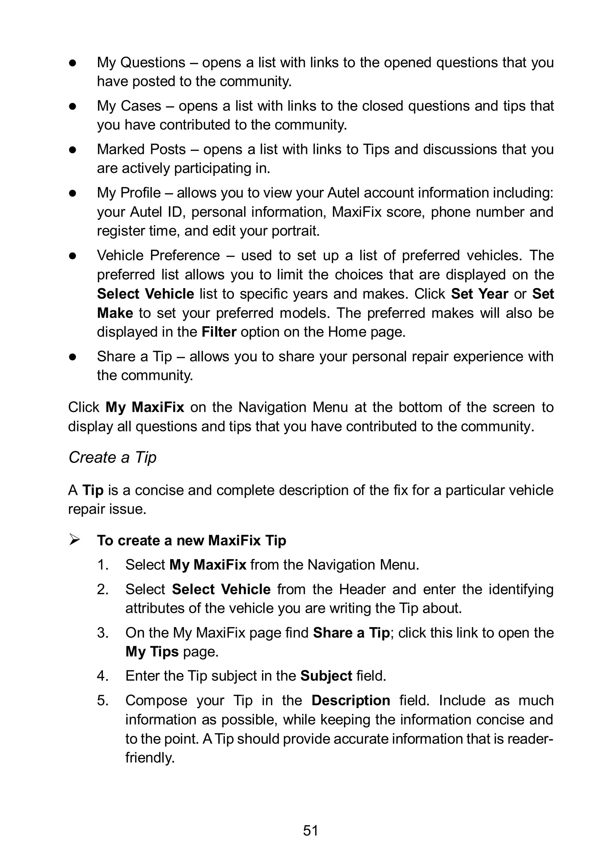 51
 My Questions – opens a list with links to the opened questions that you
have posted to the community.
 My Cases – opens a list with links to the closed questions and tips that
you have contributed to the community.
 Marked Posts – opens a list with links to Tips and discussions that you
are actively participating in.
 My Profile – allows you to view your Autel account information including:
your Autel ID, personal information, MaxiFix score, phone number and
register time, and edit your portrait.
 Vehicle Preference – used to set up a list of preferred vehicles. The
preferred list allows you to limit the choices that are displayed on the
Select Vehicle list to specific years and makes. Click Set Year or Set
Make to set your preferred models. The preferred makes will also be
displayed in the Filter option on the Home page.
 Share a Tip – allows you to share your personal repair experience with
the community.
Click My MaxiFix on the Navigation Menu at the bottom of the screen to
display all questions and tips that you have contributed to the community.
Create a Tip
A Tip is a concise and complete description of the fix for a particular vehicle
repair issue.
 To create a new MaxiFix Tip
1. Select My MaxiFix from the Navigation Menu.
2. Select Select Vehicle from the Header and enter the identifying
attributes of the vehicle you are writing the Tip about.
3. On the My MaxiFix page find Share a Tip; click this link to open the
My Tips page.
4. Enter the Tip subject in the Subject field.
5. Compose your Tip in the Description field. Include as much
information as possible, while keeping the information concise and
to the point. ATip should provide accurate information that is reader-
friendly.
 