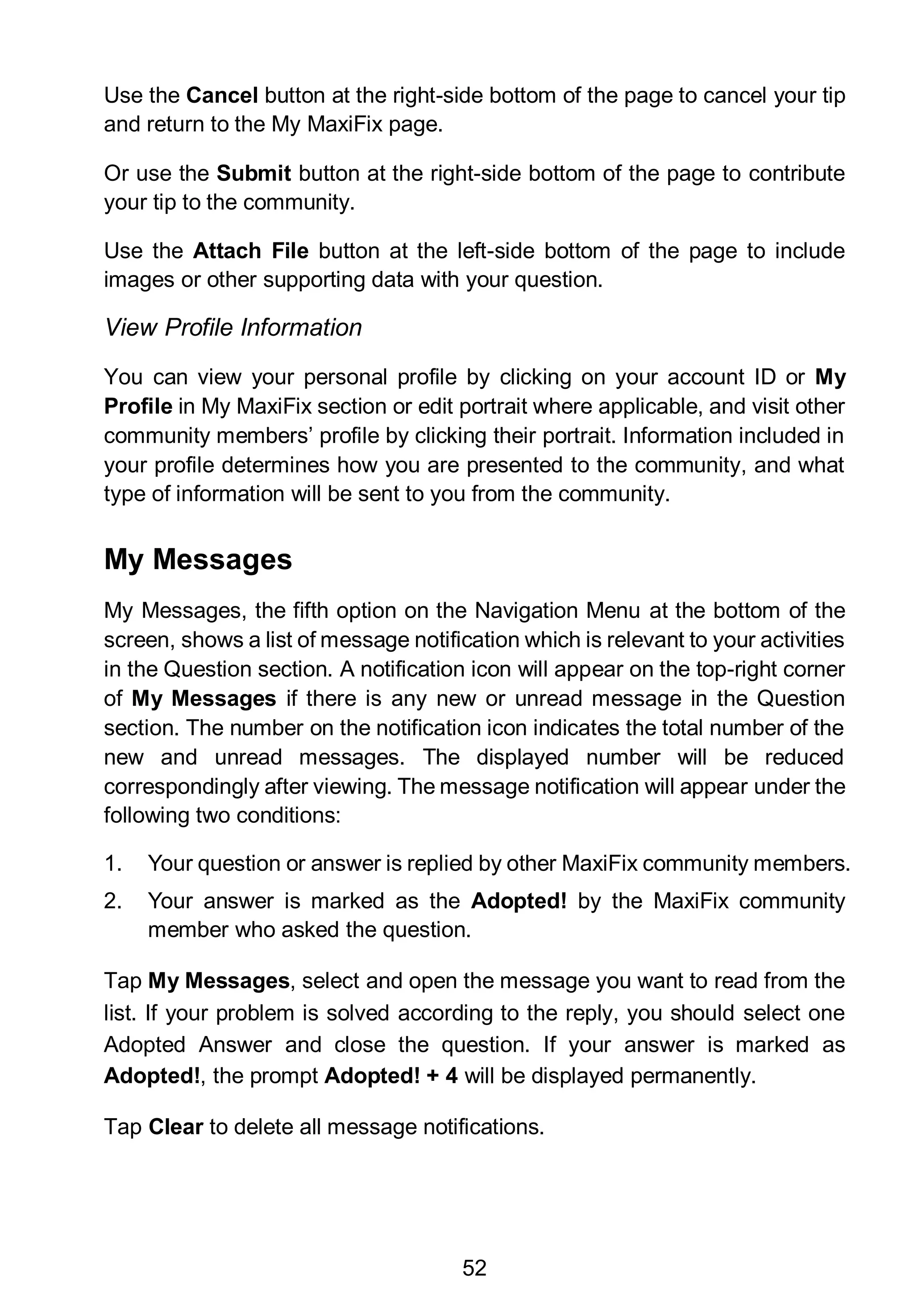 52
Use the Cancel button at the right-side bottom of the page to cancel your tip
and return to the My MaxiFix page.
Or use the Submit button at the right-side bottom of the page to contribute
your tip to the community.
Use the Attach File button at the left-side bottom of the page to include
images or other supporting data with your question.
View Profile Information
You can view your personal profile by clicking on your account ID or My
Profile in My MaxiFix section or edit portrait where applicable, and visit other
community members’ profile by clicking their portrait. Information included in
your profile determines how you are presented to the community, and what
type of information will be sent to you from the community.
My Messages
My Messages, the fifth option on the Navigation Menu at the bottom of the
screen, shows a list of message notification which is relevant to your activities
in the Question section. A notification icon will appear on the top-right corner
of My Messages if there is any new or unread message in the Question
section. The number on the notification icon indicates the total number of the
new and unread messages. The displayed number will be reduced
correspondingly after viewing. The message notification will appear under the
following two conditions:
1. Your question or answer is replied by other MaxiFix community members.
2. Your answer is marked as the Adopted! by the MaxiFix community
member who asked the question.
Tap My Messages, select and open the message you want to read from the
list. If your problem is solved according to the reply, you should select one
Adopted Answer and close the question. If your answer is marked as
Adopted!, the prompt Adopted! + 4 will be displayed permanently.
Tap Clear to delete all message notifications.
 