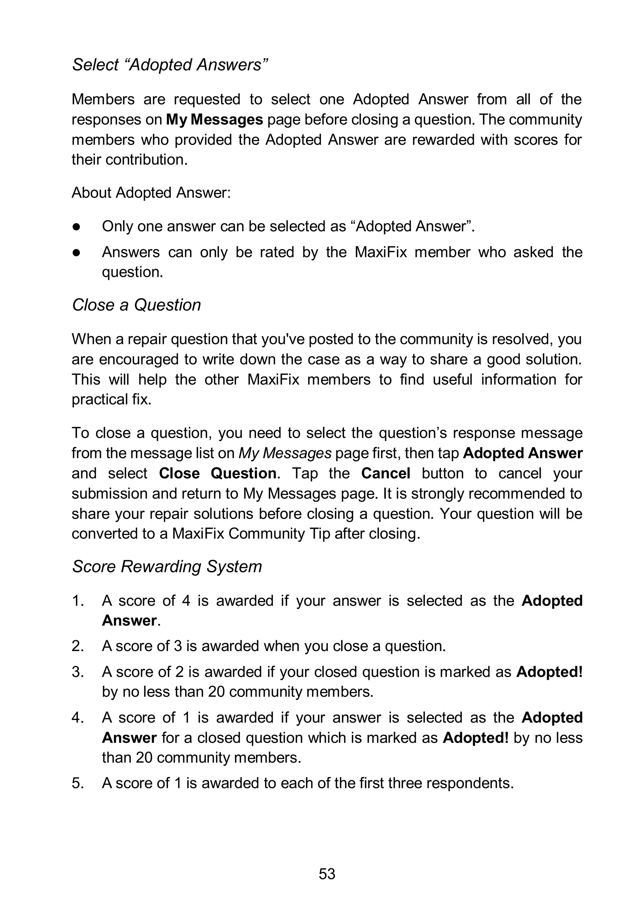 53
Select “Adopted Answers”
Members are requested to select one Adopted Answer from all of the
responses on My Messages page before closing a question. The community
members who provided the Adopted Answer are rewarded with scores for
their contribution.
About Adopted Answer:
 Only one answer can be selected as “Adopted Answer”.
 Answers can only be rated by the MaxiFix member who asked the
question.
Close a Question
When a repair question that you've posted to the community is resolved, you
are encouraged to write down the case as a way to share a good solution.
This will help the other MaxiFix members to find useful information for
practical fix.
To close a question, you need to select the question’s response message
from the message list on My Messages page first, then tap Adopted Answer
and select Close Question. Tap the Cancel button to cancel your
submission and return to My Messages page. It is strongly recommended to
share your repair solutions before closing a question. Your question will be
converted to a MaxiFix Community Tip after closing.
Score Rewarding System
1. A score of 4 is awarded if your answer is selected as the Adopted
Answer.
2. A score of 3 is awarded when you close a question.
3. A score of 2 is awarded if your closed question is marked as Adopted!
by no less than 20 community members.
4. A score of 1 is awarded if your answer is selected as the Adopted
Answer for a closed question which is marked as Adopted! by no less
than 20 community members.
5. A score of 1 is awarded to each of the first three respondents.
 