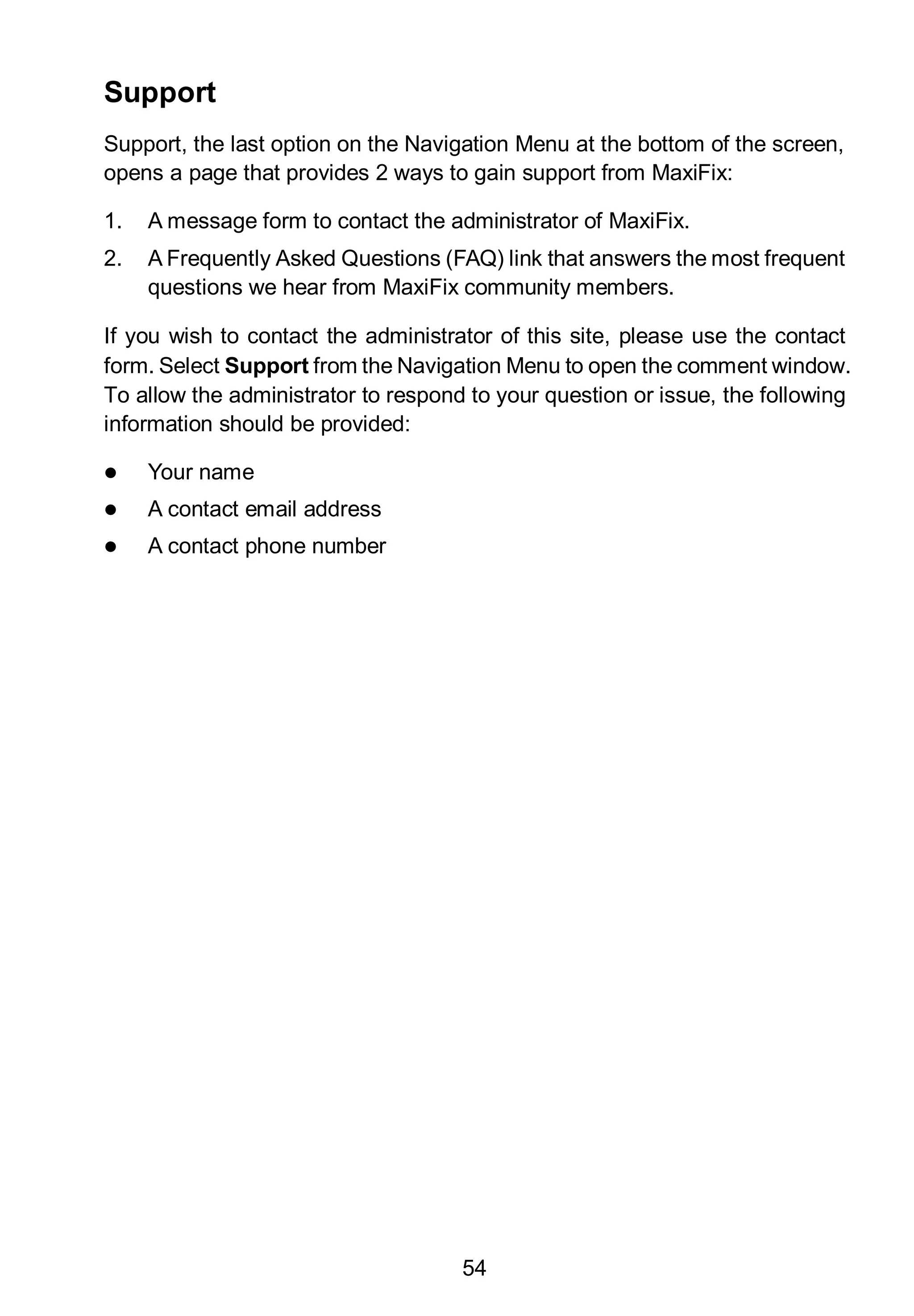 54
Support
Support, the last option on the Navigation Menu at the bottom of the screen,
opens a page that provides 2 ways to gain support from MaxiFix:
1. A message form to contact the administrator of MaxiFix.
2. A Frequently Asked Questions (FAQ) link that answers the most frequent
questions we hear from MaxiFix community members.
If you wish to contact the administrator of this site, please use the contact
form. Select Support from the Navigation Menu to open the comment window.
To allow the administrator to respond to your question or issue, the following
information should be provided:
 Your name
 A contact email address
 A contact phone number
 
