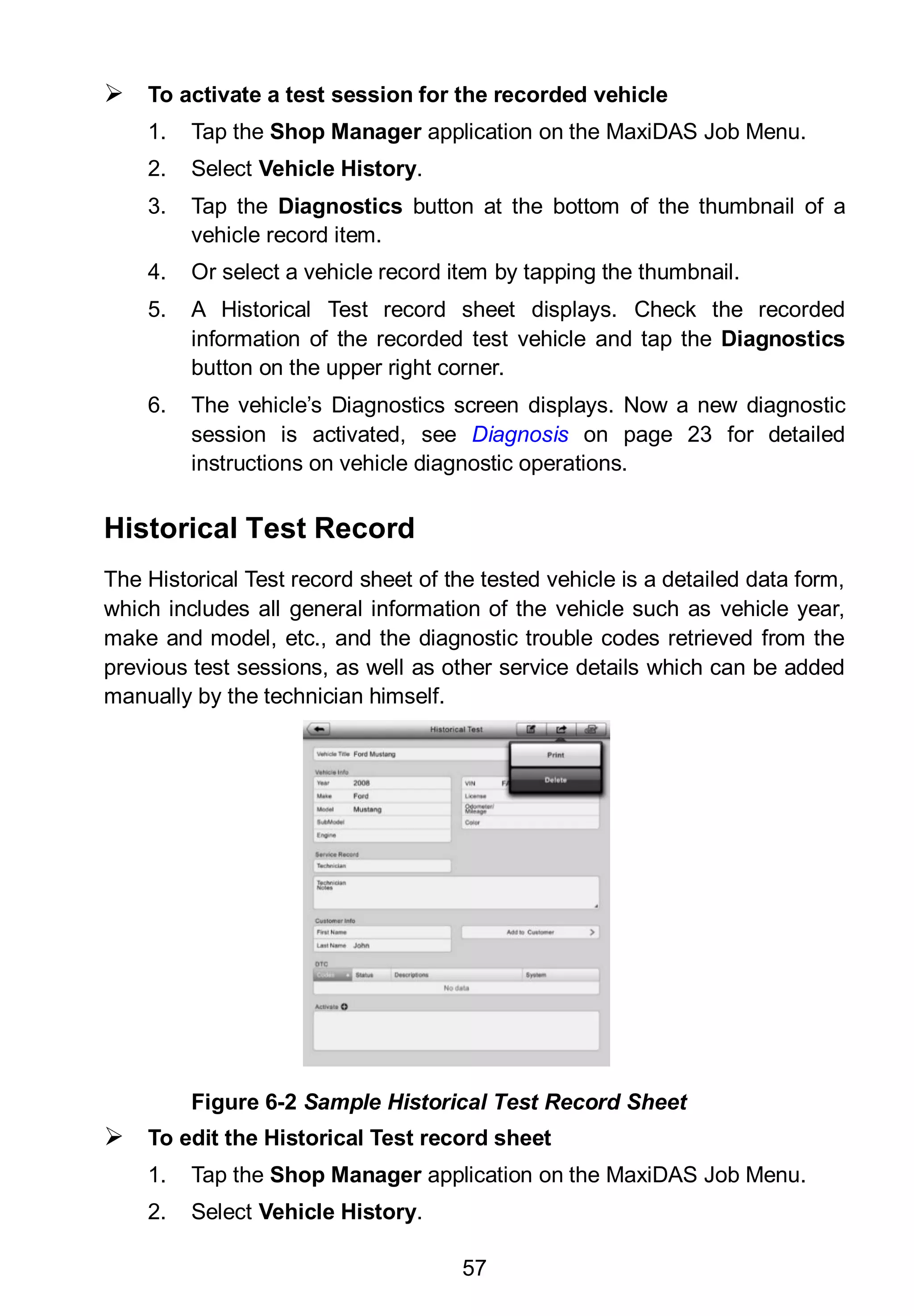 57
 To activate a test session for the recorded vehicle
1. Tap the Shop Manager application on the MaxiDAS Job Menu.
2. Select Vehicle History.
3. Tap the Diagnostics button at the bottom of the thumbnail of a
vehicle record item.
4. Or select a vehicle record item by tapping the thumbnail.
5. A Historical Test record sheet displays. Check the recorded
information of the recorded test vehicle and tap the Diagnostics
button on the upper right corner.
6. The vehicle’s Diagnostics screen displays. Now a new diagnostic
session is activated, see Diagnosis on page 23 for detailed
instructions on vehicle diagnostic operations.
Historical Test Record
The Historical Test record sheet of the tested vehicle is a detailed data form,
which includes all general information of the vehicle such as vehicle year,
make and model, etc., and the diagnostic trouble codes retrieved from the
previous test sessions, as well as other service details which can be added
manually by the technician himself.
 To edit the Historical Test record sheet
1. Tap the Shop Manager application on the MaxiDAS Job Menu.
2. Select Vehicle History.
Figure 6-2 Sample Historical Test Record Sheet
 