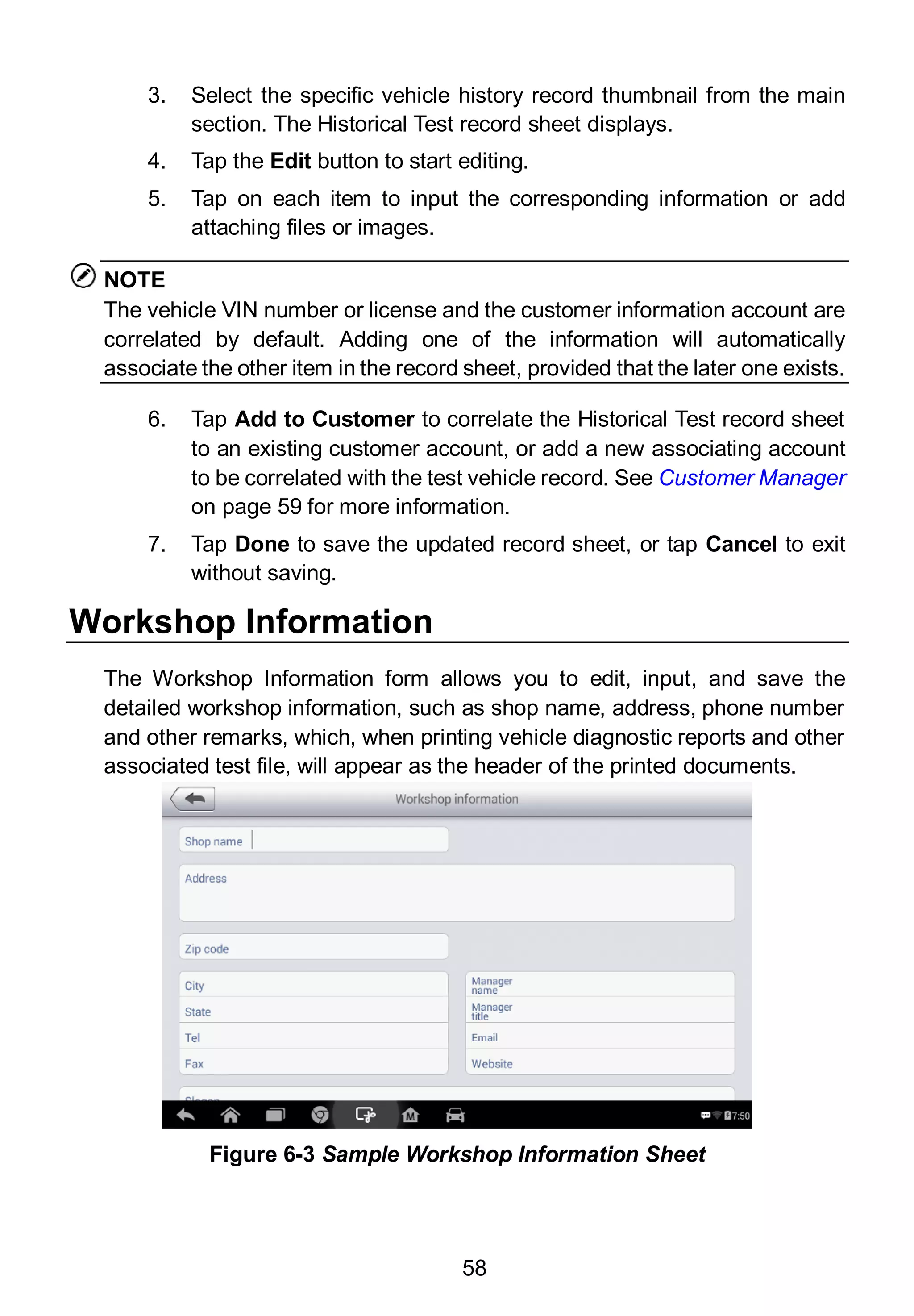58
3. Select the specific vehicle history record thumbnail from the main
section. The Historical Test record sheet displays.
4. Tap the Edit button to start editing.
5. Tap on each item to input the corresponding information or add
attaching files or images.
NOTE
The vehicle VIN number or license and the customer information account are
correlated by default. Adding one of the information will automatically
associate the other item in the record sheet, provided that the later one exists.
6. Tap Add to Customer to correlate the Historical Test record sheet
to an existing customer account, or add a new associating account
to be correlated with the test vehicle record. See Customer Manager
on page 59 for more information.
7. Tap Done to save the updated record sheet, or tap Cancel to exit
without saving.
Workshop Information
The Workshop Information form allows you to edit, input, and save the
detailed workshop information, such as shop name, address, phone number
and other remarks, which, when printing vehicle diagnostic reports and other
associated test file, will appear as the header of the printed documents.
Figure 6-3 Sample Workshop Information Sheet
 