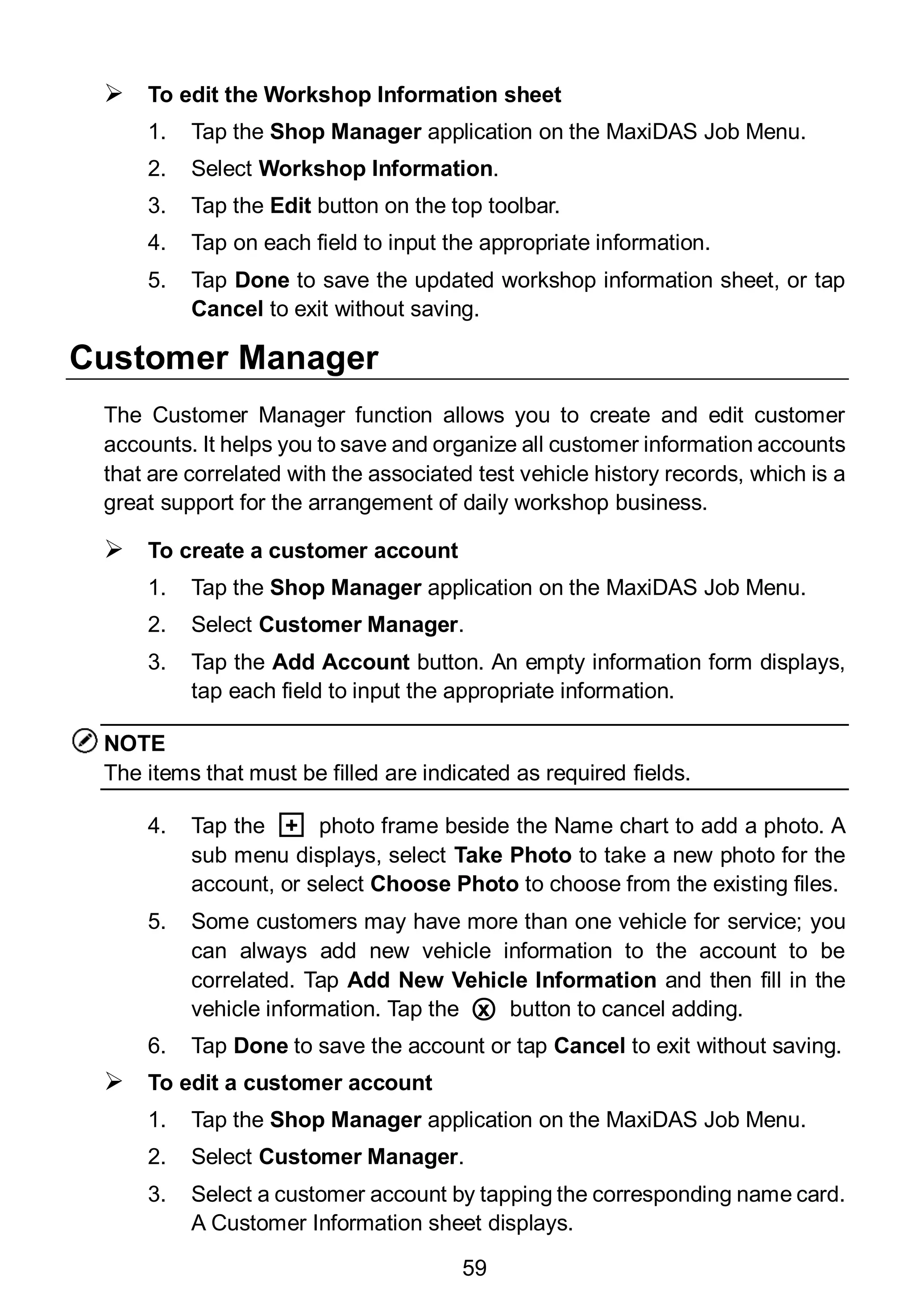 59
 To edit the Workshop Information sheet
1. Tap the Shop Manager application on the MaxiDAS Job Menu.
2. Select Workshop Information.
3. Tap the Edit button on the top toolbar.
4. Tap on each field to input the appropriate information.
5. Tap Done to save the updated workshop information sheet, or tap
Cancel to exit without saving.
Customer Manager
The Customer Manager function allows you to create and edit customer
accounts. It helps you to save and organize all customer information accounts
that are correlated with the associated test vehicle history records, which is a
great support for the arrangement of daily workshop business.
 To create a customer account
1. Tap the Shop Manager application on the MaxiDAS Job Menu.
2. Select Customer Manager.
3. Tap the Add Account button. An empty information form displays,
tap each field to input the appropriate information.
NOTE
The items that must be filled are indicated as required fields.
4. Tap the □+ photo frame beside the Name chart to add a photo. A
sub menu displays, select Take Photo to take a new photo for the
account, or select Choose Photo to choose from the existing files.
5. Some customers may have more than one vehicle for service; you
can always add new vehicle information to the account to be
correlated. Tap Add New Vehicle Information and then fill in the
vehicle information. Tap the ○x button to cancel adding.
6. Tap Done to save the account or tap Cancel to exit without saving.
 To edit a customer account
1. Tap the Shop Manager application on the MaxiDAS Job Menu.
2. Select Customer Manager.
3. Select a customer account by tapping the corresponding name card.
A Customer Information sheet displays.
 