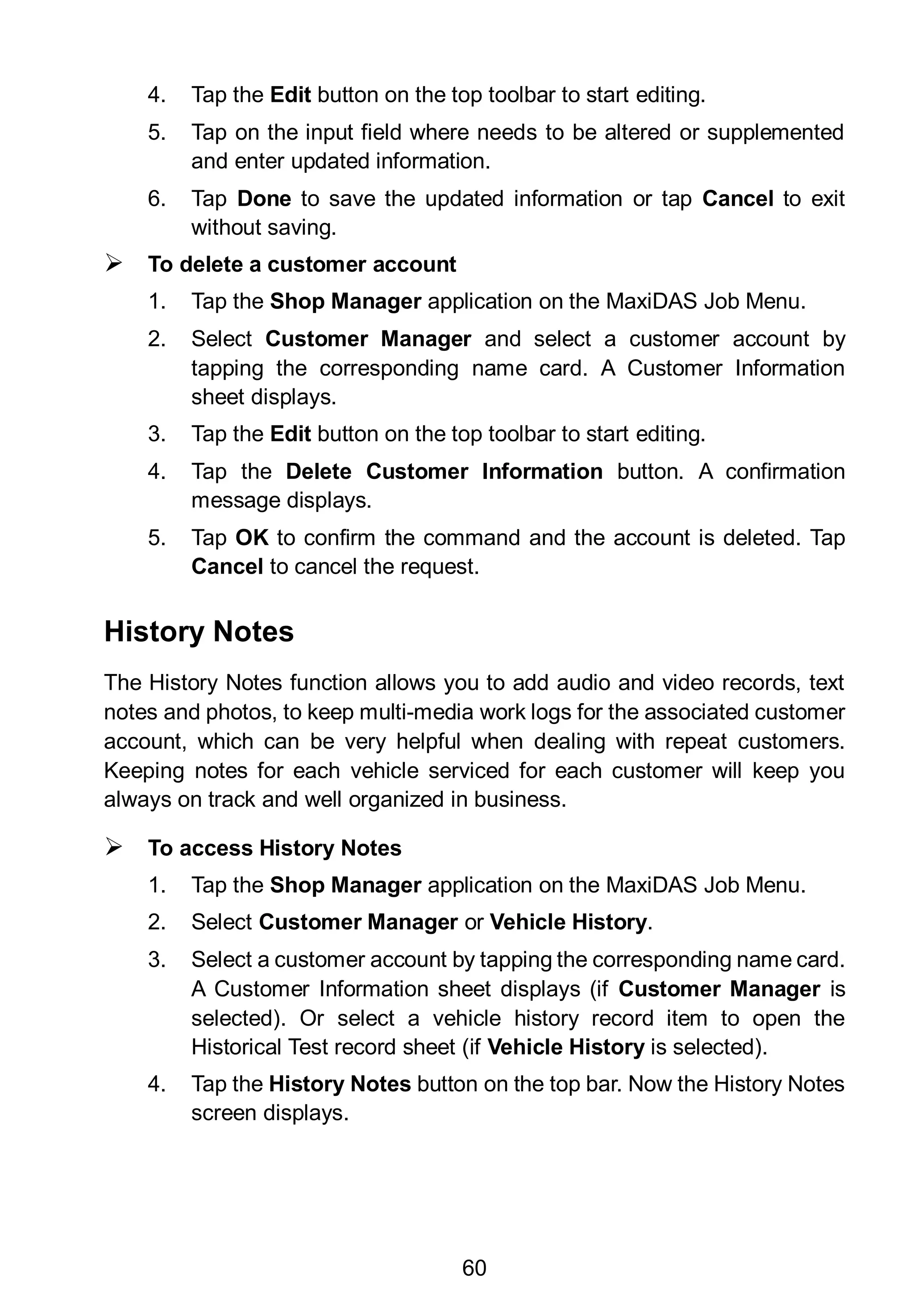 60
4. Tap the Edit button on the top toolbar to start editing.
5. Tap on the input field where needs to be altered or supplemented
and enter updated information.
6. Tap Done to save the updated information or tap Cancel to exit
without saving.
 To delete a customer account
1. Tap the Shop Manager application on the MaxiDAS Job Menu.
2. Select Customer Manager and select a customer account by
tapping the corresponding name card. A Customer Information
sheet displays.
3. Tap the Edit button on the top toolbar to start editing.
4. Tap the Delete Customer Information button. A confirmation
message displays.
5. Tap OK to confirm the command and the account is deleted. Tap
Cancel to cancel the request.
History Notes
The History Notes function allows you to add audio and video records, text
notes and photos, to keep multi-media work logs for the associated customer
account, which can be very helpful when dealing with repeat customers.
Keeping notes for each vehicle serviced for each customer will keep you
always on track and well organized in business.
 To access History Notes
1. Tap the Shop Manager application on the MaxiDAS Job Menu.
2. Select Customer Manager or Vehicle History.
3. Select a customer account by tapping the corresponding name card.
A Customer Information sheet displays (if Customer Manager is
selected). Or select a vehicle history record item to open the
Historical Test record sheet (if Vehicle History is selected).
4. Tap the History Notes button on the top bar. Now the History Notes
screen displays.
 