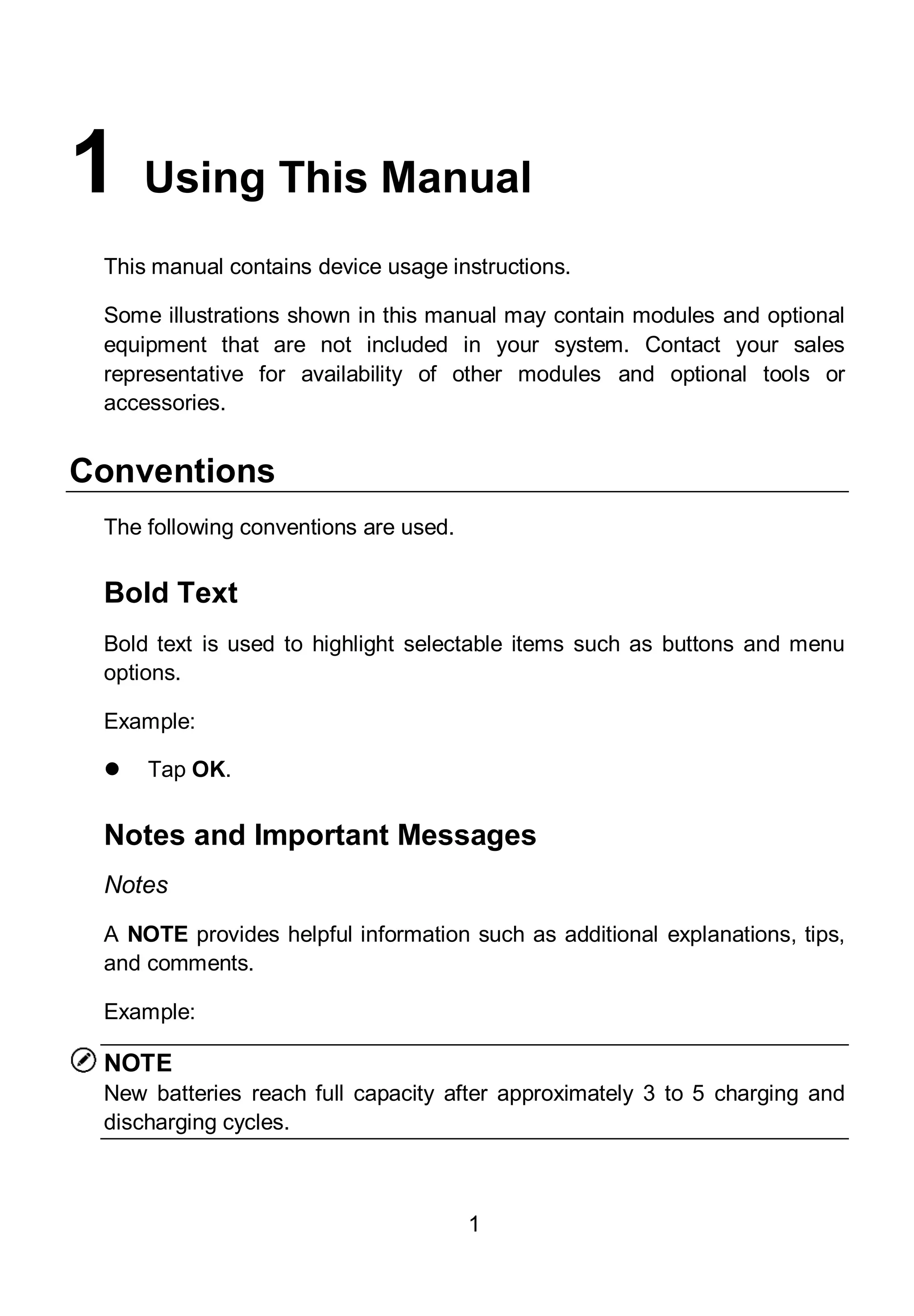 1
1 Using This Manual
This manual contains device usage instructions.
Some illustrations shown in this manual may contain modules and optional
equipment that are not included in your system. Contact your sales
representative for availability of other modules and optional tools or
accessories.
Conventions
The following conventions are used.
Bold Text
Bold text is used to highlight selectable items such as buttons and menu
options.
Example:
 Tap OK.
Notes and Important Messages
Notes
A NOTE provides helpful information such as additional explanations, tips,
and comments.
Example:
NOTE
New batteries reach full capacity after approximately 3 to 5 charging and
discharging cycles.
 