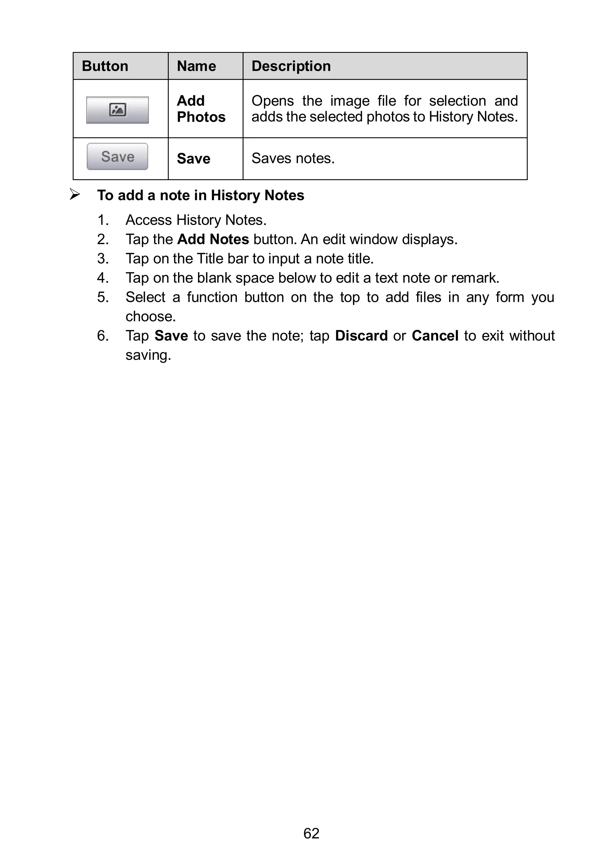 62
Button Name Description
Add
Photos
Opens the image file for selection and
adds the selected photos to History Notes.
Save Saves notes.
 To add a note in History Notes
1. Access History Notes.
2. Tap the Add Notes button. An edit window displays.
3. Tap on the Title bar to input a note title.
4. Tap on the blank space below to edit a text note or remark.
5. Select a function button on the top to add files in any form you
choose.
6. Tap Save to save the note; tap Discard or Cancel to exit without
saving.
 