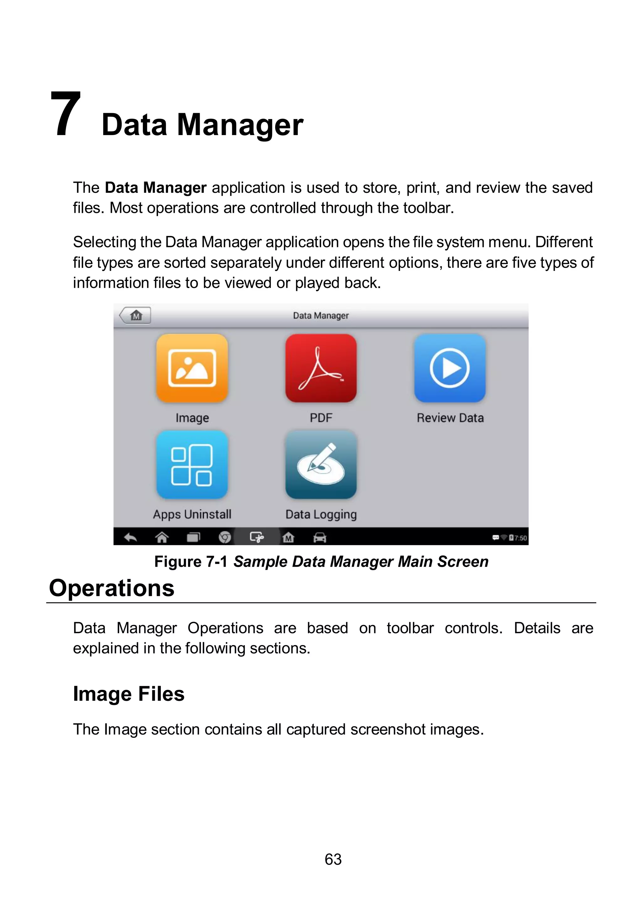 63
7 Data Manager
The Data Manager application is used to store, print, and review the saved
files. Most operations are controlled through the toolbar.
Selecting the Data Manager application opens the file system menu. Different
file types are sorted separately under different options, there are five types of
information files to be viewed or played back.
Operations
Data Manager Operations are based on toolbar controls. Details are
explained in the following sections.
Image Files
The Image section contains all captured screenshot images.
Figure 7-1 Sample Data Manager Main Screen
 