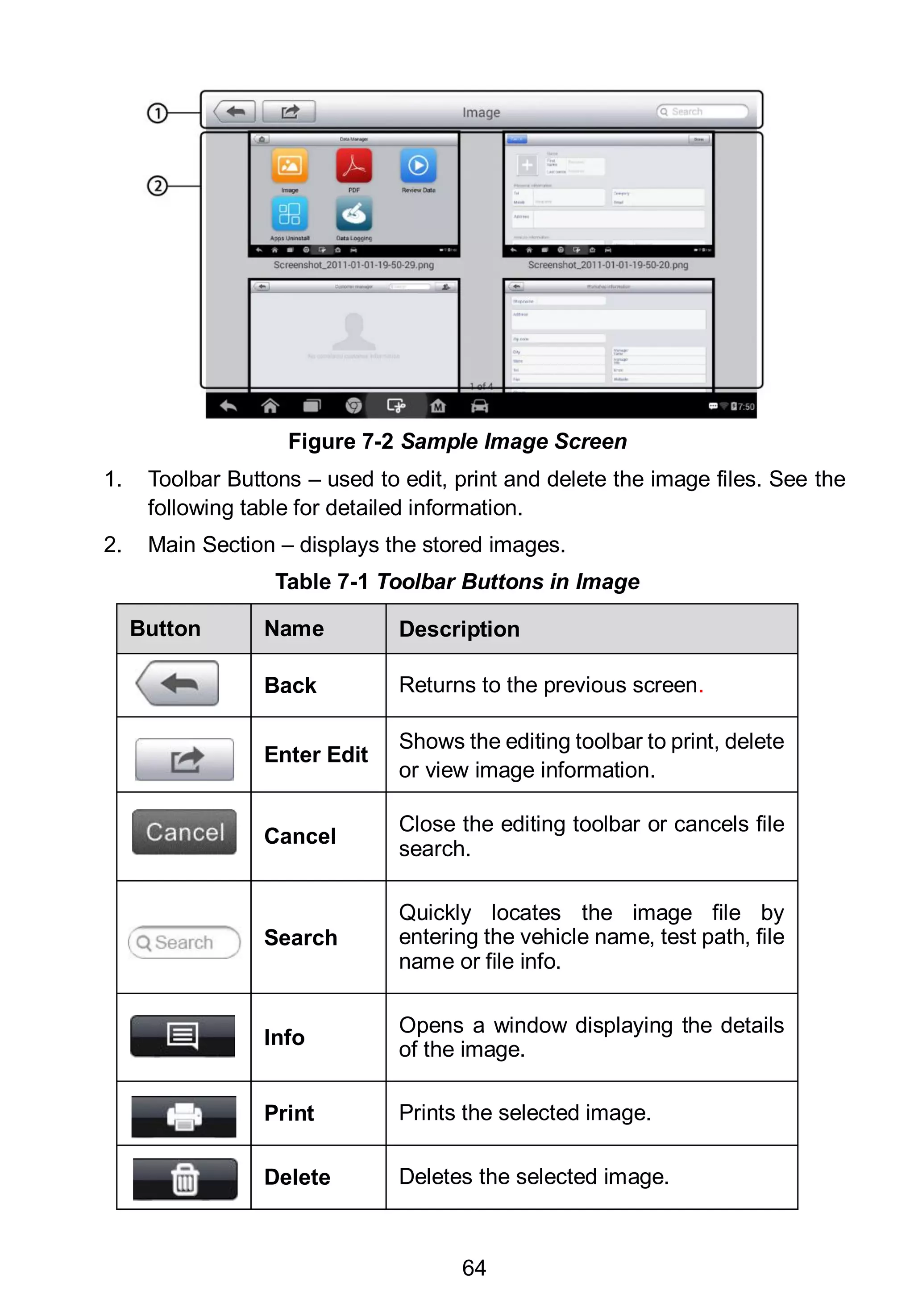 64
1. Toolbar Buttons – used to edit, print and delete the image files. See the
following table for detailed information.
2. Main Section – displays the stored images.
Table 7-1 Toolbar Buttons in Image
Button Name Description
Back Returns to the previous screen.
Enter Edit
Shows the editing toolbar to print, delete
or view image information.
Cancel
Close the editing toolbar or cancels file
search.
Search
Quickly locates the image file by
entering the vehicle name, test path, file
name or file info.
Info
Opens a window displaying the details
of the image.
Print Prints the selected image.
Delete Deletes the selected image.
Figure 7-2 Sample Image Screen
 