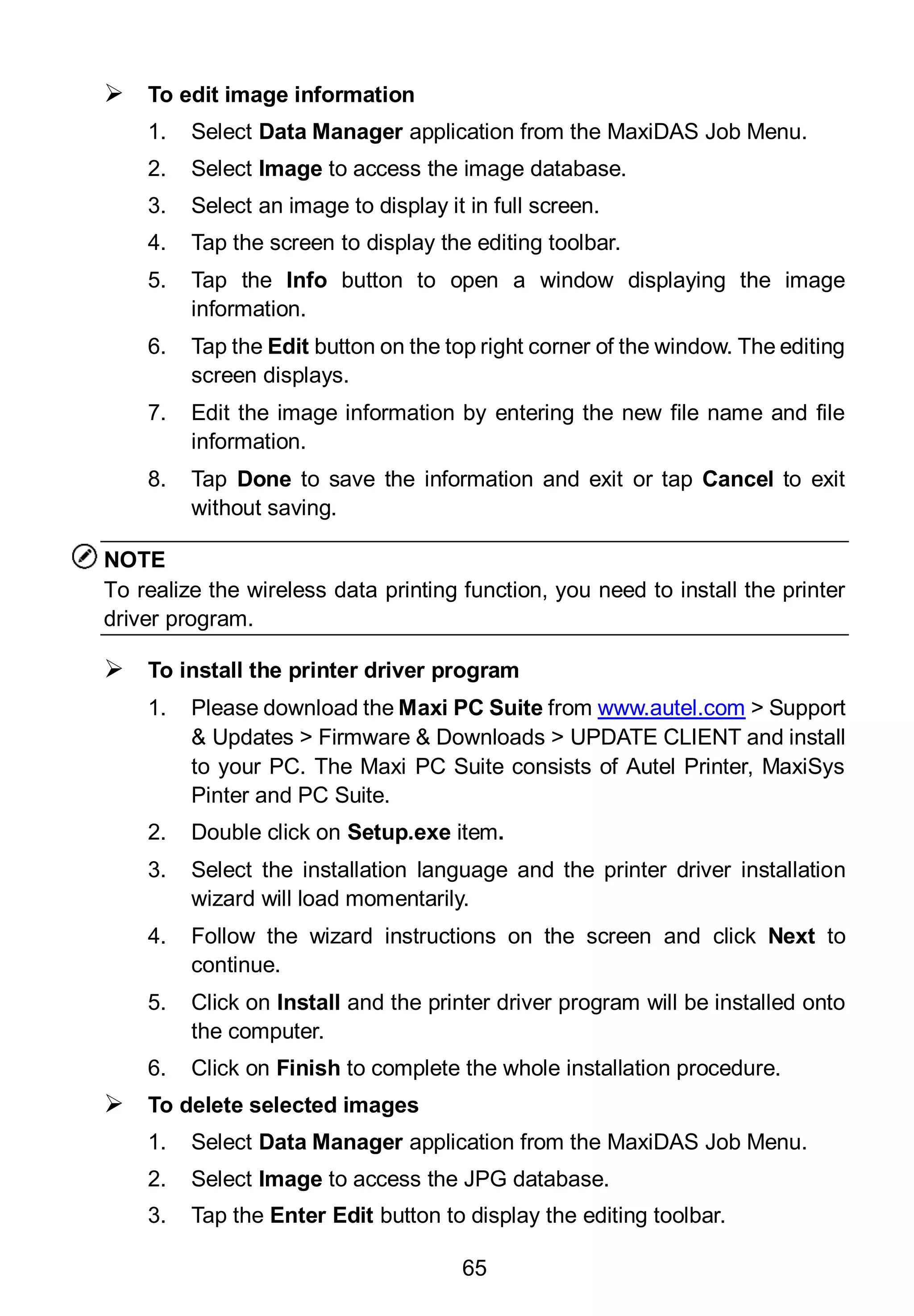 65
 To edit image information
1. Select Data Manager application from the MaxiDAS Job Menu.
2. Select Image to access the image database.
3. Select an image to display it in full screen.
4. Tap the screen to display the editing toolbar.
5. Tap the Info button to open a window displaying the image
information.
6. Tap the Edit button on the top right corner of the window. The editing
screen displays.
7. Edit the image information by entering the new file name and file
information.
8. Tap Done to save the information and exit or tap Cancel to exit
without saving.
NOTE
To realize the wireless data printing function, you need to install the printer
driver program.
 To install the printer driver program
1. Please download the Maxi PC Suite from www.autel.com > Support
& Updates > Firmware & Downloads > UPDATE CLIENT and install
to your PC. The Maxi PC Suite consists of Autel Printer, MaxiSys
Pinter and PC Suite.
2. Double click on Setup.exe item.
3. Select the installation language and the printer driver installation
wizard will load momentarily.
4. Follow the wizard instructions on the screen and click Next to
continue.
5. Click on Install and the printer driver program will be installed onto
the computer.
6. Click on Finish to complete the whole installation procedure.
 To delete selected images
1. Select Data Manager application from the MaxiDAS Job Menu.
2. Select Image to access the JPG database.
3. Tap the Enter Edit button to display the editing toolbar.
 