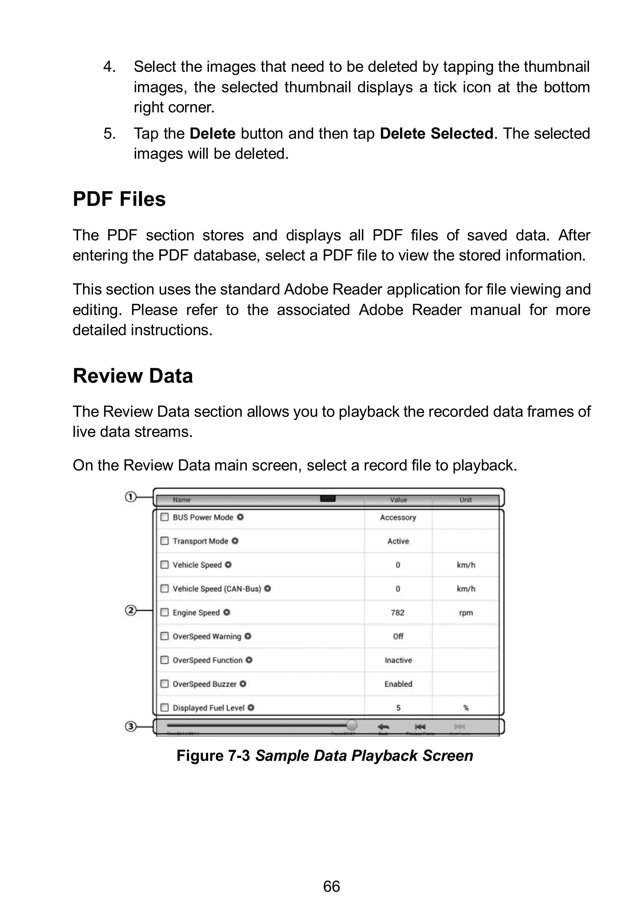 66
4. Select the images that need to be deleted by tapping the thumbnail
images, the selected thumbnail displays a tick icon at the bottom
right corner.
5. Tap the Delete button and then tap Delete Selected. The selected
images will be deleted.
PDF Files
The PDF section stores and displays all PDF files of saved data. After
entering the PDF database, select a PDF file to view the stored information.
This section uses the standard Adobe Reader application for file viewing and
editing. Please refer to the associated Adobe Reader manual for more
detailed instructions.
Review Data
The Review Data section allows you to playback the recorded data frames of
live data streams.
On the Review Data main screen, select a record file to playback.
Figure 7-3 Sample Data Playback Screen
 
