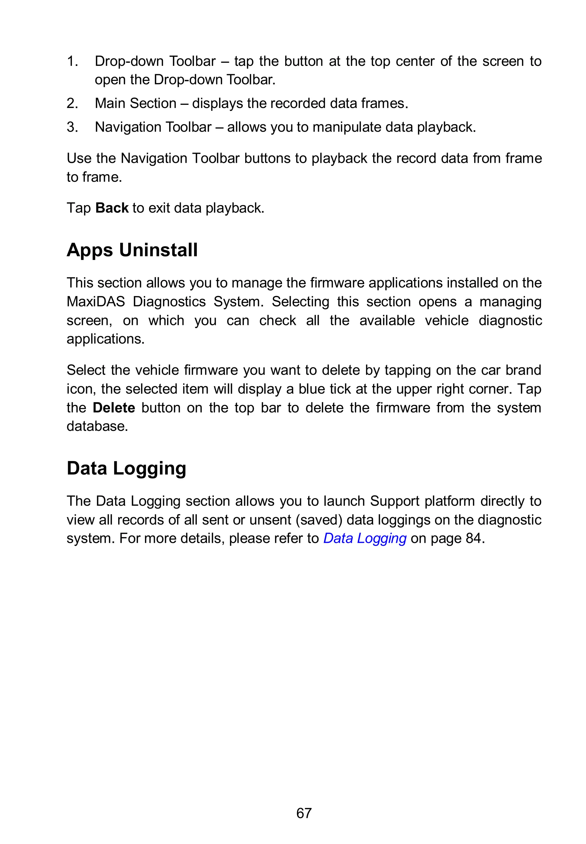 67
1. Drop-down Toolbar – tap the button at the top center of the screen to
open the Drop-down Toolbar.
2. Main Section – displays the recorded data frames.
3. Navigation Toolbar – allows you to manipulate data playback.
Use the Navigation Toolbar buttons to playback the record data from frame
to frame.
Tap Back to exit data playback.
Apps Uninstall
This section allows you to manage the firmware applications installed on the
MaxiDAS Diagnostics System. Selecting this section opens a managing
screen, on which you can check all the available vehicle diagnostic
applications.
Select the vehicle firmware you want to delete by tapping on the car brand
icon, the selected item will display a blue tick at the upper right corner. Tap
the Delete button on the top bar to delete the firmware from the system
database.
Data Logging
The Data Logging section allows you to launch Support platform directly to
view all records of all sent or unsent (saved) data loggings on the diagnostic
system. For more details, please refer to Data Logging on page 84.
 