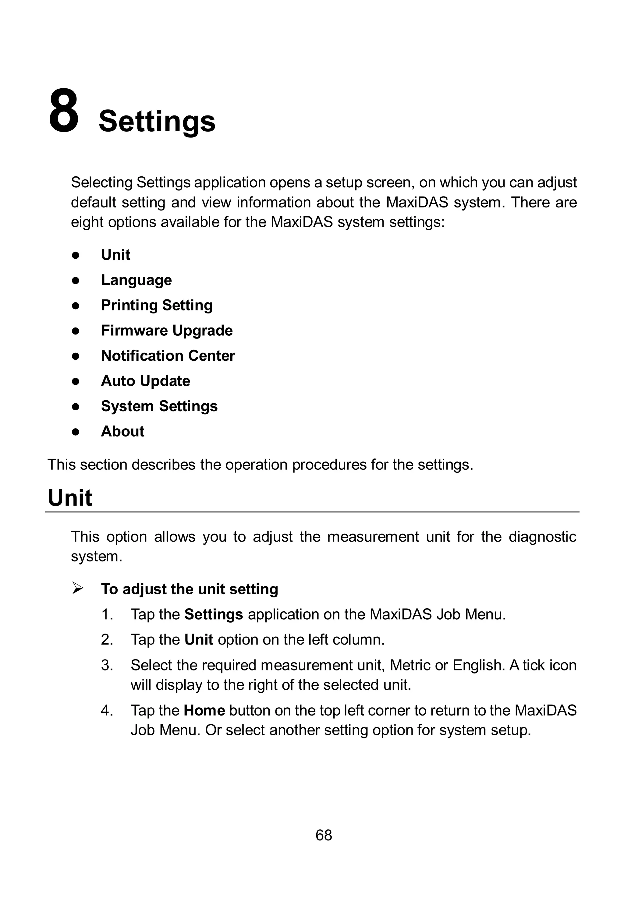 68
8 Settings
Selecting Settings application opens a setup screen, on which you can adjust
default setting and view information about the MaxiDAS system. There are
eight options available for the MaxiDAS system settings:
 Unit
 Language
 Printing Setting
 Firmware Upgrade
 Notification Center
 Auto Update
 System Settings
 About
This section describes the operation procedures for the settings.
Unit
This option allows you to adjust the measurement unit for the diagnostic
system.
 To adjust the unit setting
1. Tap the Settings application on the MaxiDAS Job Menu.
2. Tap the Unit option on the left column.
3. Select the required measurement unit, Metric or English. A tick icon
will display to the right of the selected unit.
4. Tap the Home button on the top left corner to return to the MaxiDAS
Job Menu. Or select another setting option for system setup.
 