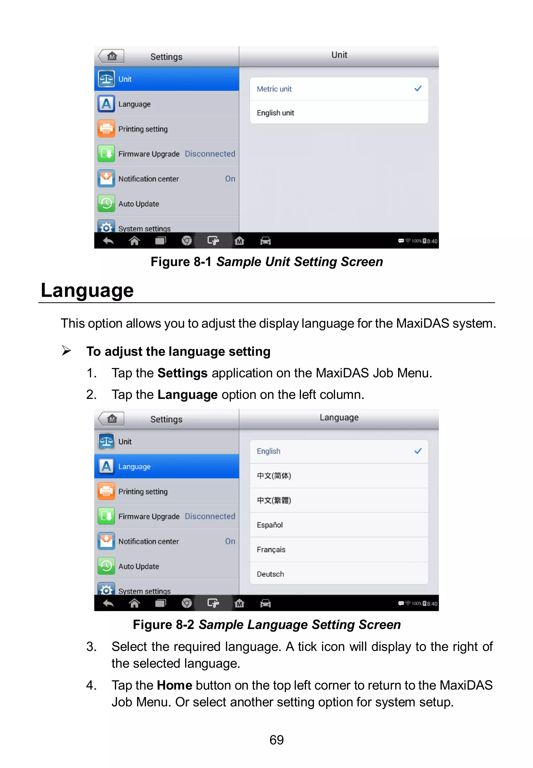69
Language
This option allows you to adjust the display language for the MaxiDAS system.
 To adjust the language setting
1. Tap the Settings application on the MaxiDAS Job Menu.
2. Tap the Language option on the left column.
3. Select the required language. A tick icon will display to the right of
the selected language.
4. Tap the Home button on the top left corner to return to the MaxiDAS
Job Menu. Or select another setting option for system setup.
Figure 8-1 Sample Unit Setting Screen
Figure 8-2 Sample Language Setting Screen
 