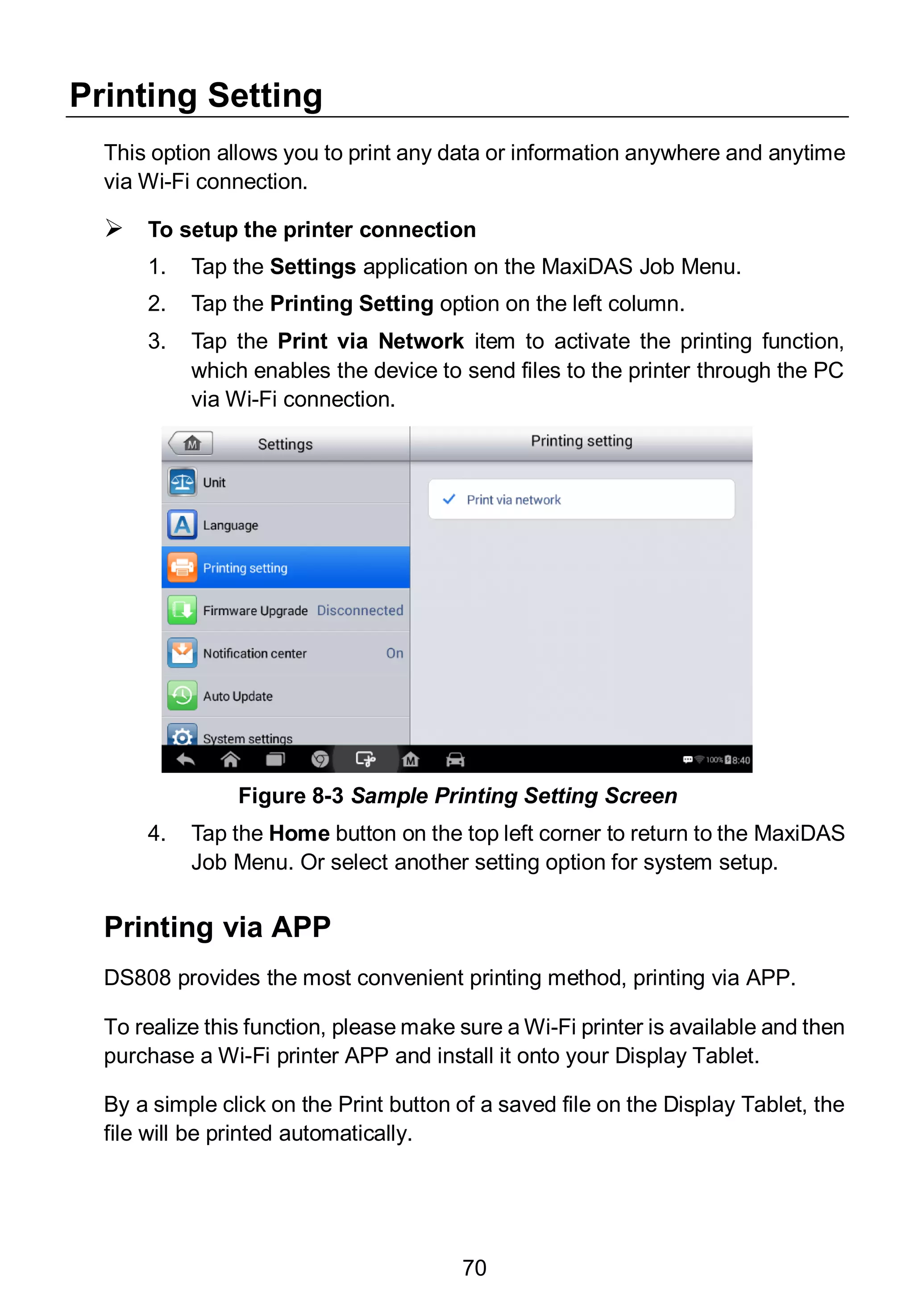 70
Printing Setting
This option allows you to print any data or information anywhere and anytime
via Wi-Fi connection.
 To setup the printer connection
1. Tap the Settings application on the MaxiDAS Job Menu.
2. Tap the Printing Setting option on the left column.
3. Tap the Print via Network item to activate the printing function,
which enables the device to send files to the printer through the PC
via Wi-Fi connection.
4. Tap the Home button on the top left corner to return to the MaxiDAS
Job Menu. Or select another setting option for system setup.
Printing via APP
DS808 provides the most convenient printing method, printing via APP.
To realize this function, please make sure a Wi-Fi printer is available and then
purchase a Wi-Fi printer APP and install it onto your Display Tablet.
By a simple click on the Print button of a saved file on the Display Tablet, the
file will be printed automatically.
Figure 8-3 Sample Printing Setting Screen
 