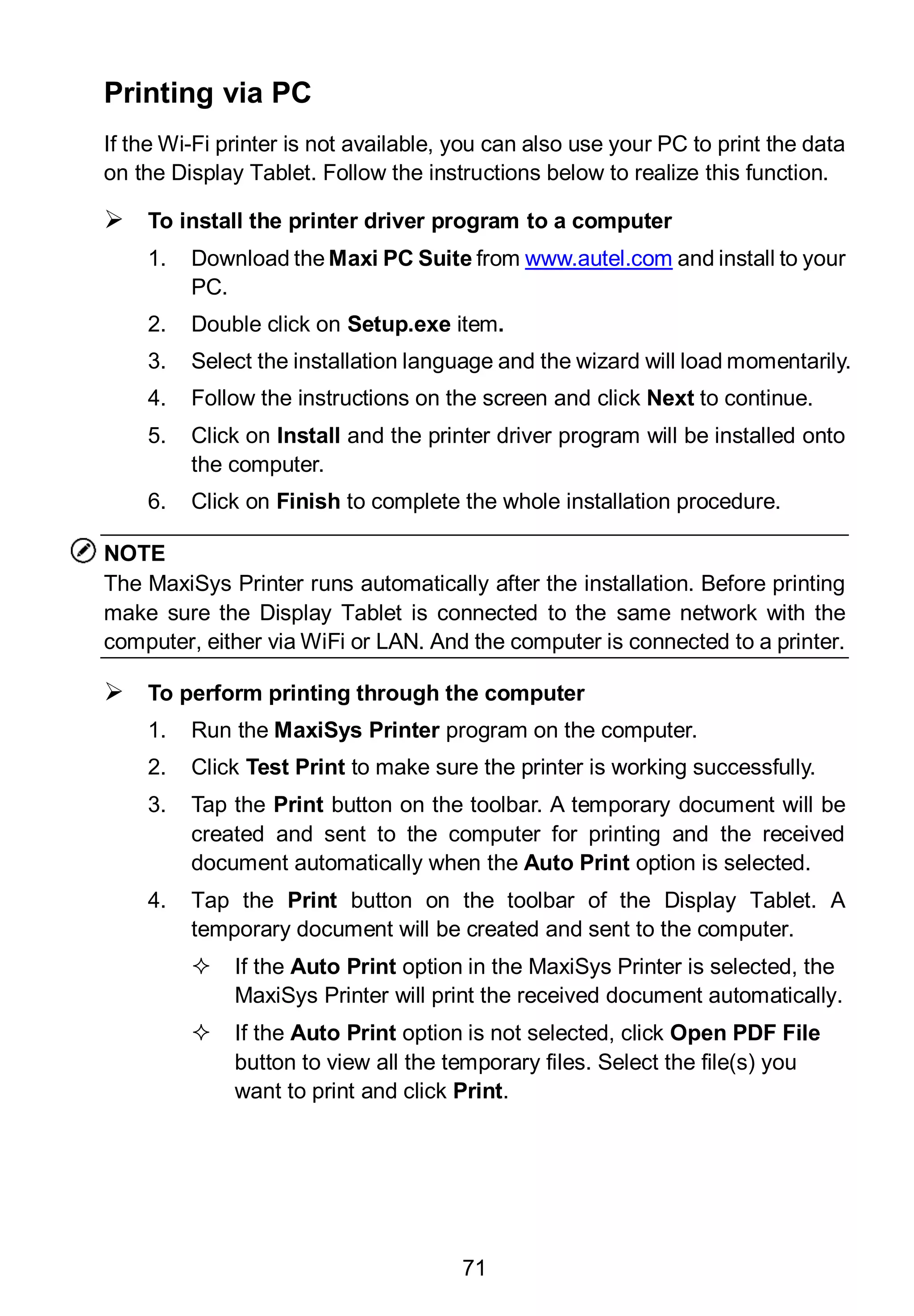 71
Printing via PC
If the Wi-Fi printer is not available, you can also use your PC to print the data
on the Display Tablet. Follow the instructions below to realize this function.
 To install the printer driver program to a computer
1. Download the Maxi PC Suite from www.autel.com and install to your
PC.
2. Double click on Setup.exe item.
3. Select the installation language and the wizard will load momentarily.
4. Follow the instructions on the screen and click Next to continue.
5. Click on Install and the printer driver program will be installed onto
the computer.
6. Click on Finish to complete the whole installation procedure.
NOTE
The MaxiSys Printer runs automatically after the installation. Before printing
make sure the Display Tablet is connected to the same network with the
computer, either via WiFi or LAN. And the computer is connected to a printer.
 To perform printing through the computer
1. Run the MaxiSys Printer program on the computer.
2. Click Test Print to make sure the printer is working successfully.
3. Tap the Print button on the toolbar. A temporary document will be
created and sent to the computer for printing and the received
document automatically when the Auto Print option is selected.
4. Tap the Print button on the toolbar of the Display Tablet. A
temporary document will be created and sent to the computer.
 If the Auto Print option in the MaxiSys Printer is selected, the
MaxiSys Printer will print the received document automatically.
 If the Auto Print option is not selected, click Open PDF File
button to view all the temporary files. Select the file(s) you
want to print and click Print.
 