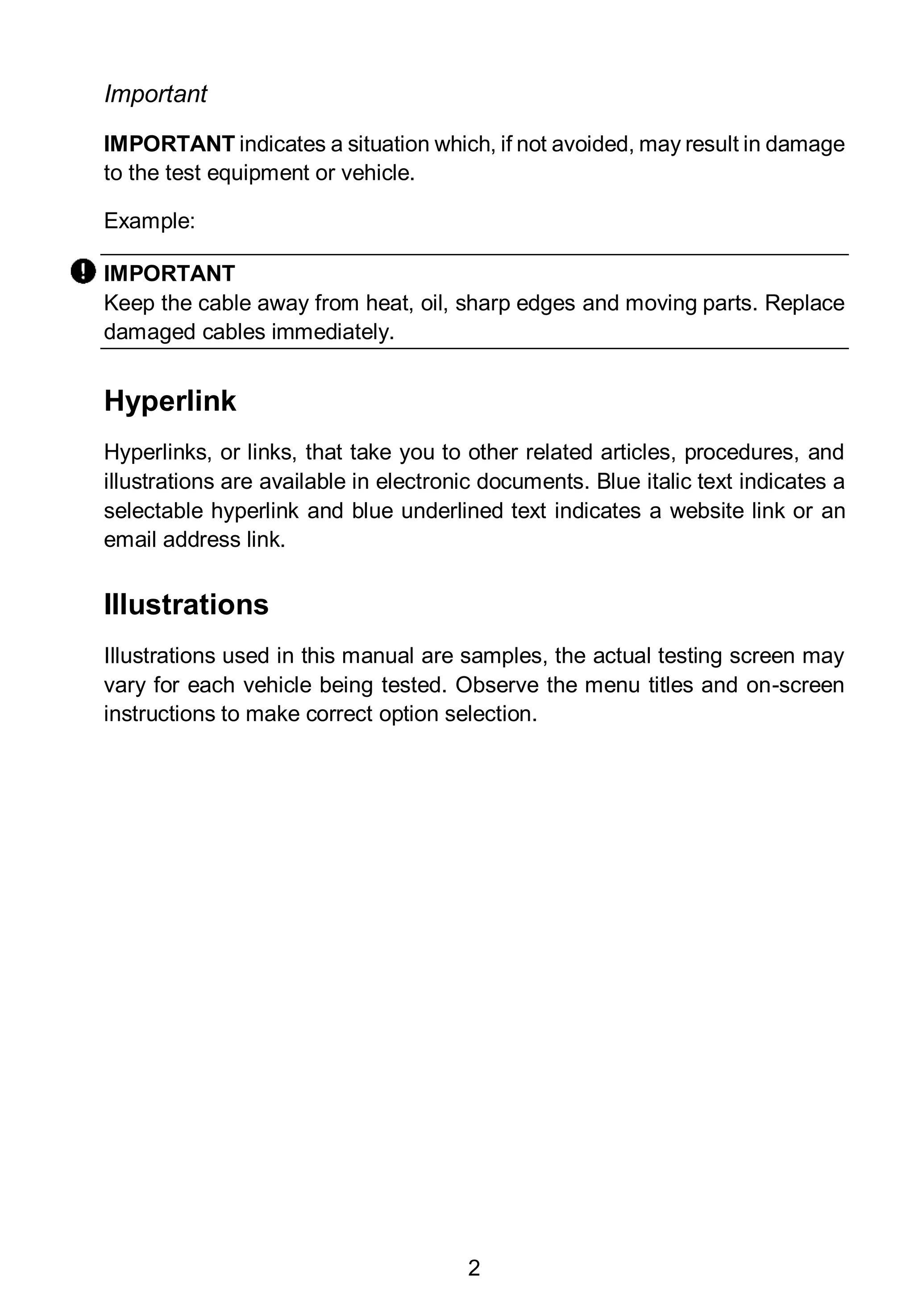 2
Important
IMPORTANT indicates a situation which, if not avoided, may result in damage
to the test equipment or vehicle.
Example:
IMPORTANT
Keep the cable away from heat, oil, sharp edges and moving parts. Replace
damaged cables immediately.
Hyperlink
Hyperlinks, or links, that take you to other related articles, procedures, and
illustrations are available in electronic documents. Blue italic text indicates a
selectable hyperlink and blue underlined text indicates a website link or an
email address link.
Illustrations
Illustrations used in this manual are samples, the actual testing screen may
vary for each vehicle being tested. Observe the menu titles and on-screen
instructions to make correct option selection.
 