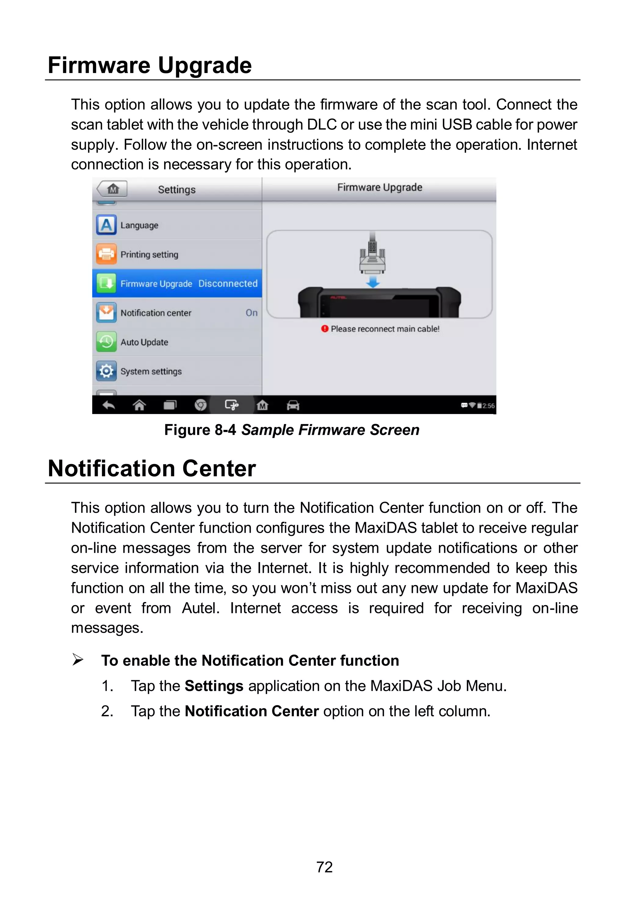 72
Firmware Upgrade
This option allows you to update the firmware of the scan tool. Connect the
scan tablet with the vehicle through DLC or use the mini USB cable for power
supply. Follow the on-screen instructions to complete the operation. Internet
connection is necessary for this operation.
Notification Center
This option allows you to turn the Notification Center function on or off. The
Notification Center function configures the MaxiDAS tablet to receive regular
on-line messages from the server for system update notifications or other
service information via the Internet. It is highly recommended to keep this
function on all the time, so you won’t miss out any new update for MaxiDAS
or event from Autel. Internet access is required for receiving on-line
messages.
 To enable the Notification Center function
1. Tap the Settings application on the MaxiDAS Job Menu.
2. Tap the Notification Center option on the left column.
Figure 8-4 Sample Firmware Screen
 
