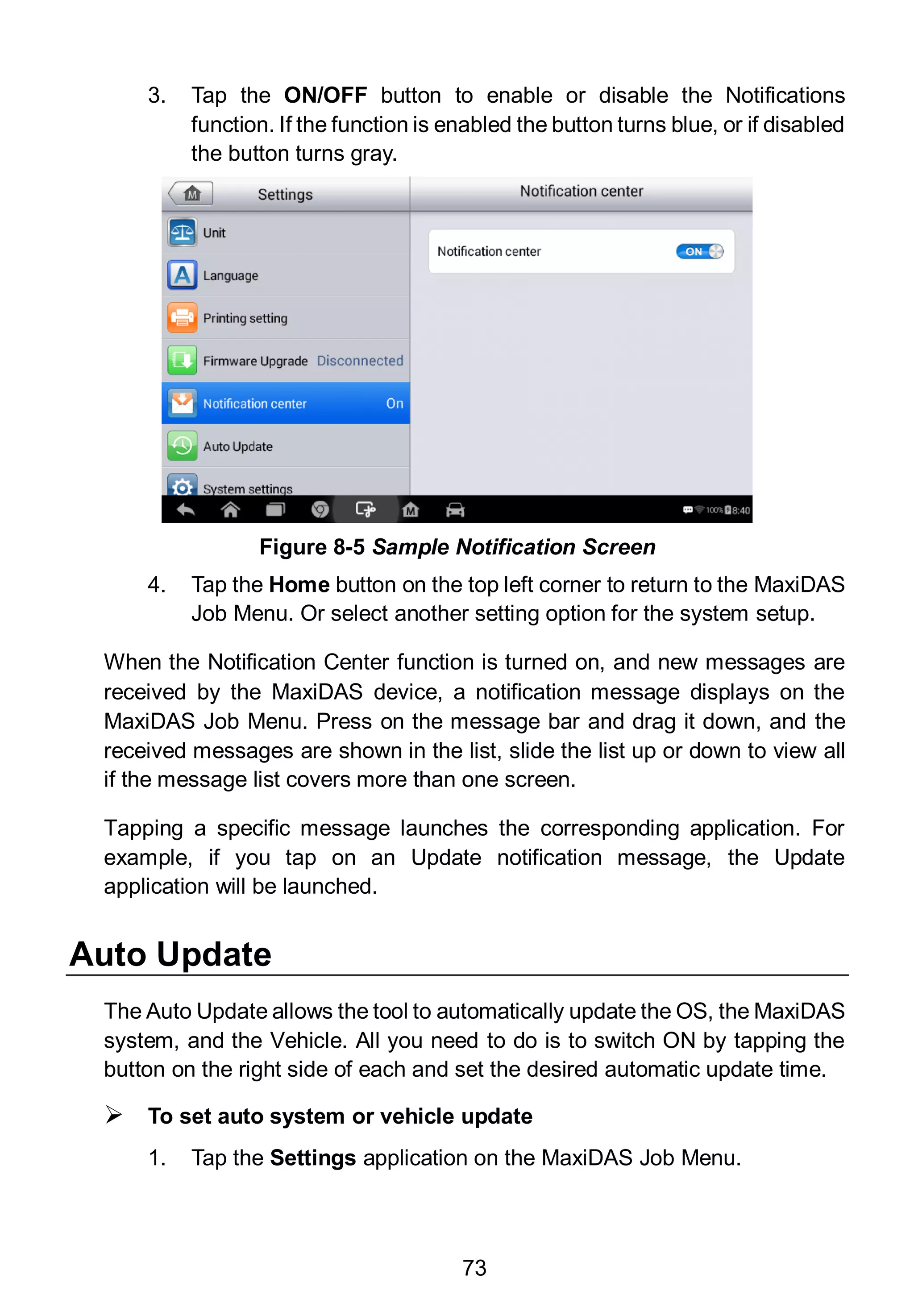 73
3. Tap the ON/OFF button to enable or disable the Notifications
function. If the function is enabled the button turns blue, or if disabled
the button turns gray.
4. Tap the Home button on the top left corner to return to the MaxiDAS
Job Menu. Or select another setting option for the system setup.
When the Notification Center function is turned on, and new messages are
received by the MaxiDAS device, a notification message displays on the
MaxiDAS Job Menu. Press on the message bar and drag it down, and the
received messages are shown in the list, slide the list up or down to view all
if the message list covers more than one screen.
Tapping a specific message launches the corresponding application. For
example, if you tap on an Update notification message, the Update
application will be launched.
Auto Update
The Auto Update allows the tool to automatically update the OS, the MaxiDAS
system, and the Vehicle. All you need to do is to switch ON by tapping the
button on the right side of each and set the desired automatic update time.
 To set auto system or vehicle update
1. Tap the Settings application on the MaxiDAS Job Menu.
Figure 8-5 Sample Notification Screen
 