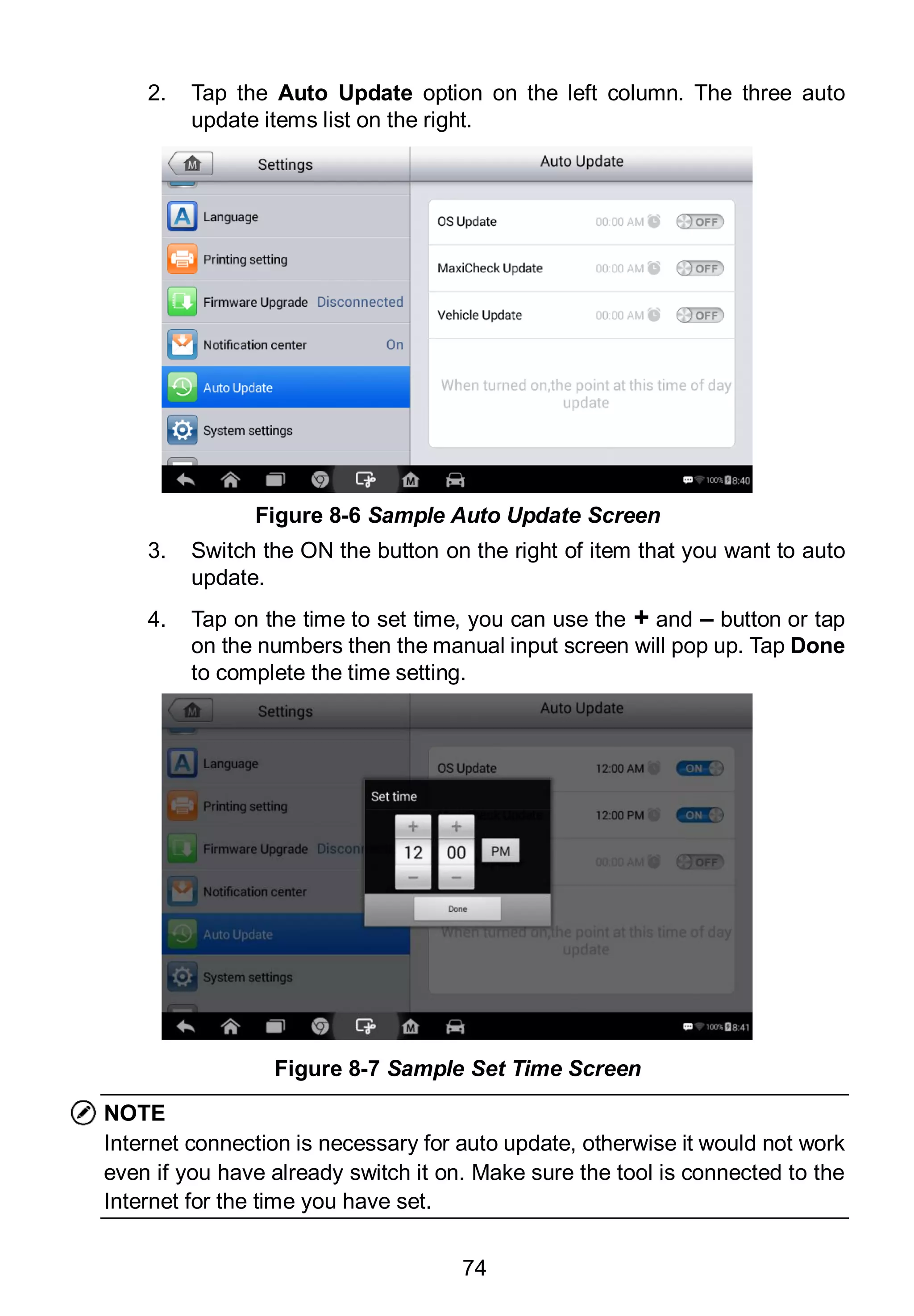 74
2. Tap the Auto Update option on the left column. The three auto
update items list on the right.
3. Switch the ON the button on the right of item that you want to auto
update.
4. Tap on the time to set time, you can use the + and – button or tap
on the numbers then the manual input screen will pop up. Tap Done
to complete the time setting.
NOTE
Internet connection is necessary for auto update, otherwise it would not work
even if you have already switch it on. Make sure the tool is connected to the
Internet for the time you have set.
Figure 8-6 Sample Auto Update Screen
Figure 8-7 Sample Set Time Screen
 