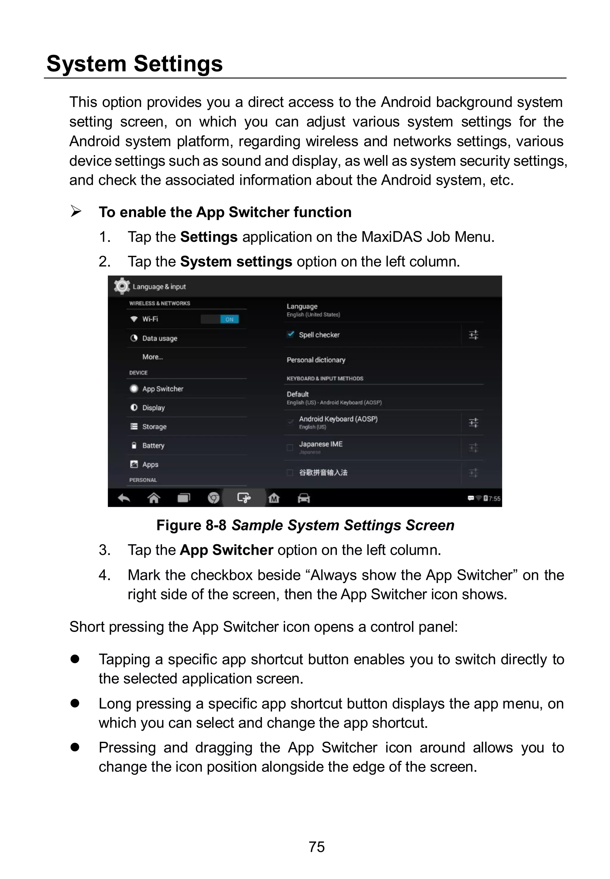 75
System Settings
This option provides you a direct access to the Android background system
setting screen, on which you can adjust various system settings for the
Android system platform, regarding wireless and networks settings, various
device settings such as sound and display, as well as system security settings,
and check the associated information about the Android system, etc.
 To enable the App Switcher function
1. Tap the Settings application on the MaxiDAS Job Menu.
2. Tap the System settings option on the left column.
3. Tap the App Switcher option on the left column.
4. Mark the checkbox beside “Always show the App Switcher” on the
right side of the screen, then the App Switcher icon shows.
Short pressing the App Switcher icon opens a control panel:
 Tapping a specific app shortcut button enables you to switch directly to
the selected application screen.
 Long pressing a specific app shortcut button displays the app menu, on
which you can select and change the app shortcut.
 Pressing and dragging the App Switcher icon around allows you to
change the icon position alongside the edge of the screen.
Figure 8-8 Sample System Settings Screen
 