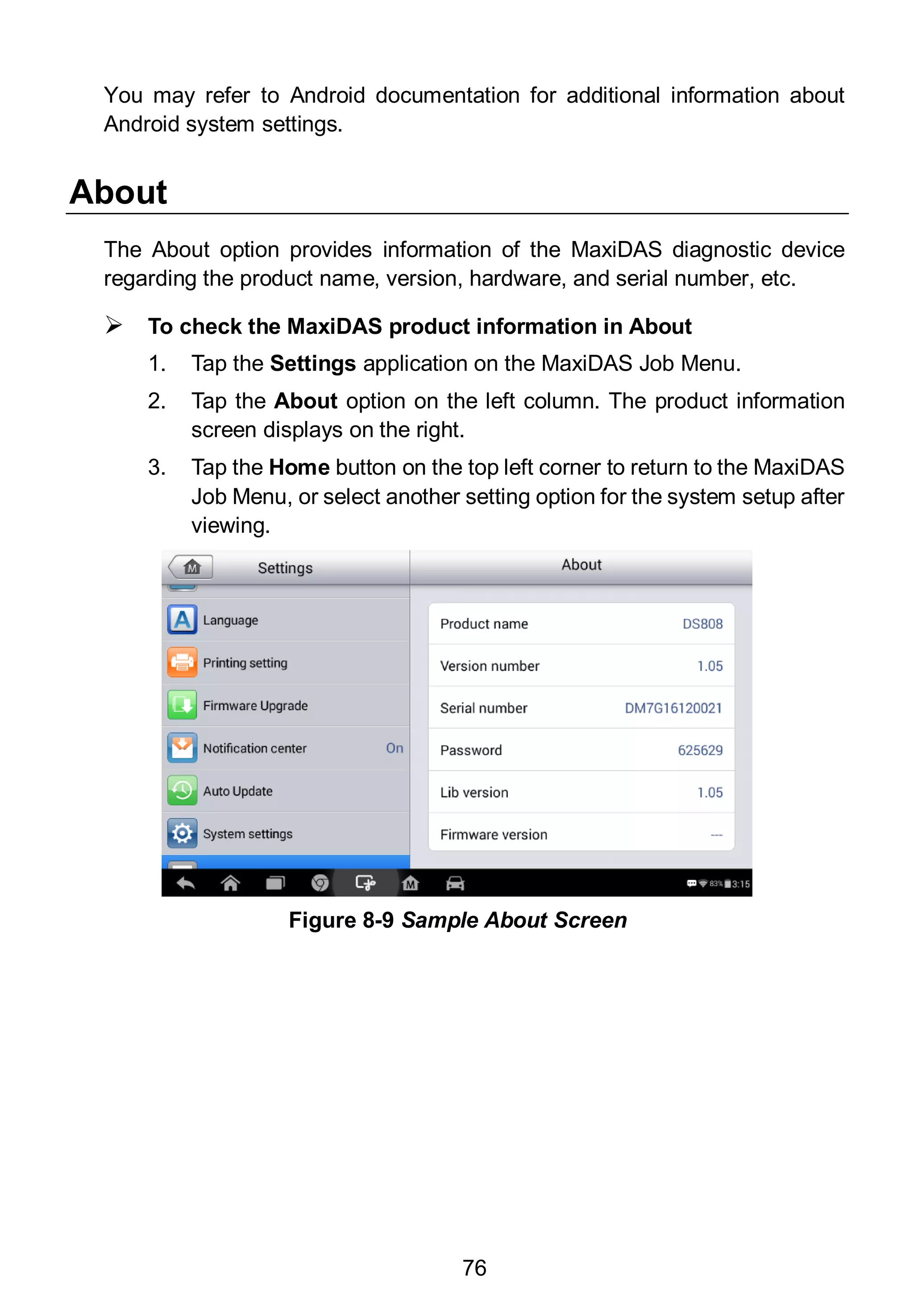 76
You may refer to Android documentation for additional information about
Android system settings.
About
The About option provides information of the MaxiDAS diagnostic device
regarding the product name, version, hardware, and serial number, etc.
 To check the MaxiDAS product information in About
1. Tap the Settings application on the MaxiDAS Job Menu.
2. Tap the About option on the left column. The product information
screen displays on the right.
3. Tap the Home button on the top left corner to return to the MaxiDAS
Job Menu, or select another setting option for the system setup after
viewing.
Figure 8-9 Sample About Screen
 