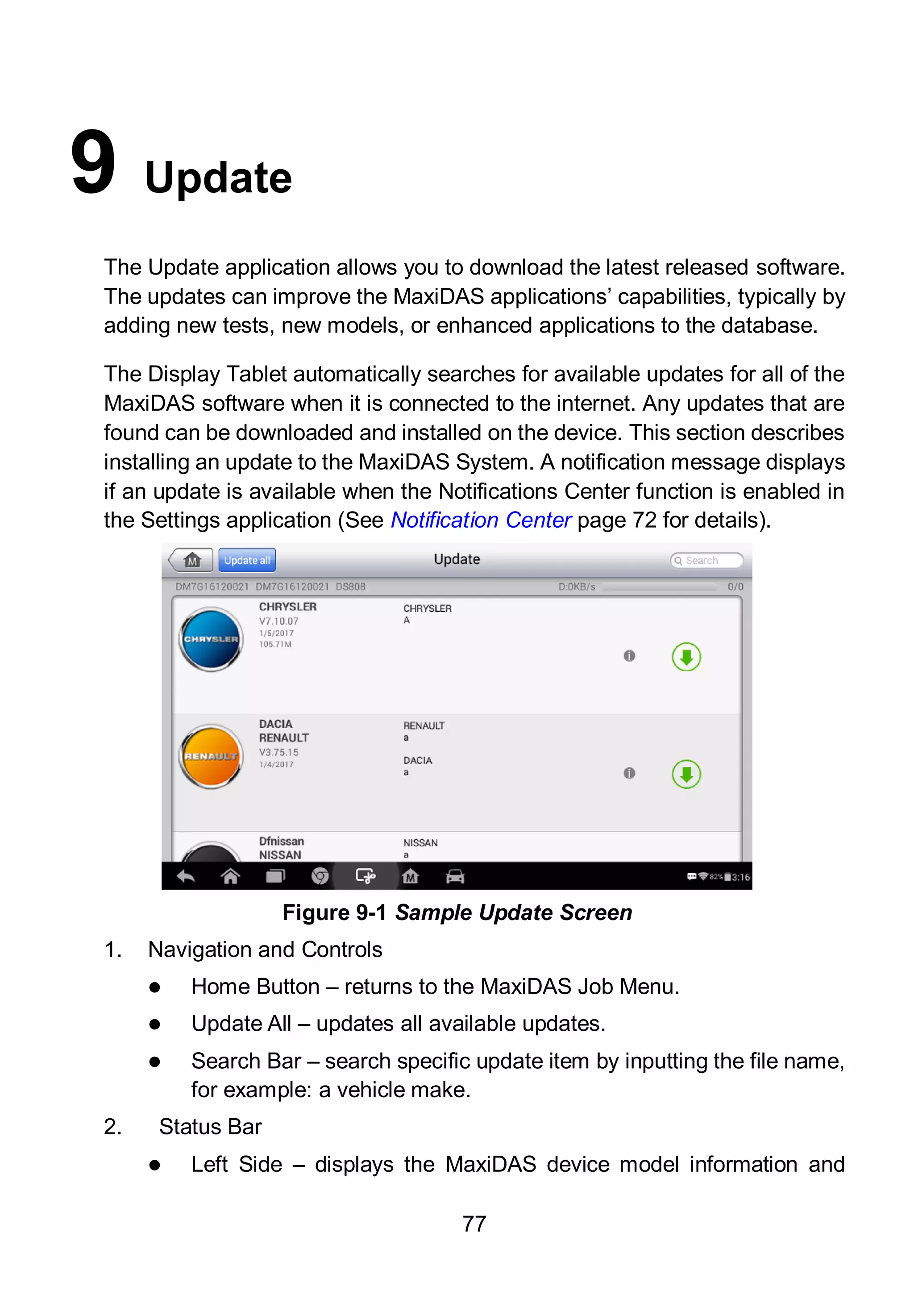 77
9 Update
The Update application allows you to download the latest released software.
The updates can improve the MaxiDAS applications’ capabilities, typically by
adding new tests, new models, or enhanced applications to the database.
The Display Tablet automatically searches for available updates for all of the
MaxiDAS software when it is connected to the internet. Any updates that are
found can be downloaded and installed on the device. This section describes
installing an update to the MaxiDAS System. A notification message displays
if an update is available when the Notifications Center function is enabled in
the Settings application (See Notification Center page 72 for details).
1. Navigation and Controls
 Home Button – returns to the MaxiDAS Job Menu.
 Update All – updates all available updates.
 Search Bar – search specific update item by inputting the file name,
for example: a vehicle make.
2. Status Bar
 Left Side – displays the MaxiDAS device model information and
Figure 9-1 Sample Update Screen
 