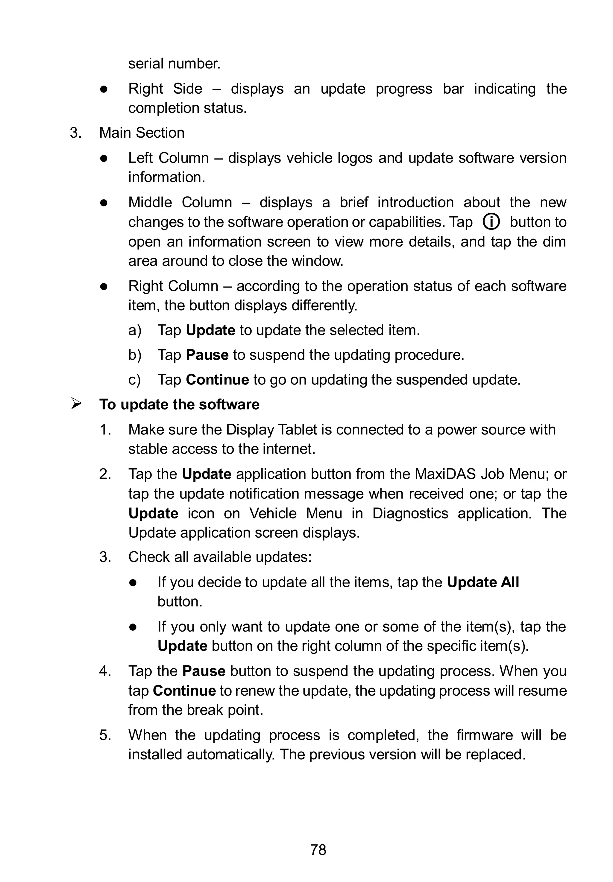 78
serial number.
 Right Side – displays an update progress bar indicating the
completion status.
3. Main Section
 Left Column – displays vehicle logos and update software version
information.
 Middle Column – displays a brief introduction about the new
changes to the software operation or capabilities. Tap ○i button to
open an information screen to view more details, and tap the dim
area around to close the window.
 Right Column – according to the operation status of each software
item, the button displays differently.
a) Tap Update to update the selected item.
b) Tap Pause to suspend the updating procedure.
c) Tap Continue to go on updating the suspended update.
 To update the software
1. Make sure the Display Tablet is connected to a power source with
stable access to the internet.
2. Tap the Update application button from the MaxiDAS Job Menu; or
tap the update notification message when received one; or tap the
Update icon on Vehicle Menu in Diagnostics application. The
Update application screen displays.
3. Check all available updates:
 If you decide to update all the items, tap the Update All
button.
 If you only want to update one or some of the item(s), tap the
Update button on the right column of the specific item(s).
4. Tap the Pause button to suspend the updating process. When you
tap Continue to renew the update, the updating process will resume
from the break point.
5. When the updating process is completed, the firmware will be
installed automatically. The previous version will be replaced.
 
