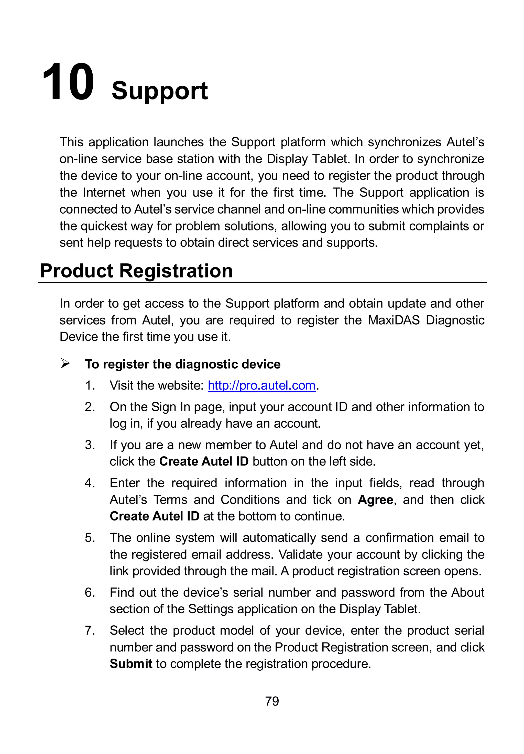 79
10 Support
This application launches the Support platform which synchronizes Autel’s
on-line service base station with the Display Tablet. In order to synchronize
the device to your on-line account, you need to register the product through
the Internet when you use it for the first time. The Support application is
connected to Autel’s service channel and on-line communities which provides
the quickest way for problem solutions, allowing you to submit complaints or
sent help requests to obtain direct services and supports.
Product Registration
In order to get access to the Support platform and obtain update and other
services from Autel, you are required to register the MaxiDAS Diagnostic
Device the first time you use it.
 To register the diagnostic device
1. Visit the website: http://pro.autel.com.
2. On the Sign In page, input your account ID and other information to
log in, if you already have an account.
3. If you are a new member to Autel and do not have an account yet,
click the Create Autel ID button on the left side.
4. Enter the required information in the input fields, read through
Autel’s Terms and Conditions and tick on Agree, and then click
Create Autel ID at the bottom to continue.
5. The online system will automatically send a confirmation email to
the registered email address. Validate your account by clicking the
link provided through the mail. A product registration screen opens.
6. Find out the device’s serial number and password from the About
section of the Settings application on the Display Tablet.
7. Select the product model of your device, enter the product serial
number and password on the Product Registration screen, and click
Submit to complete the registration procedure.
 