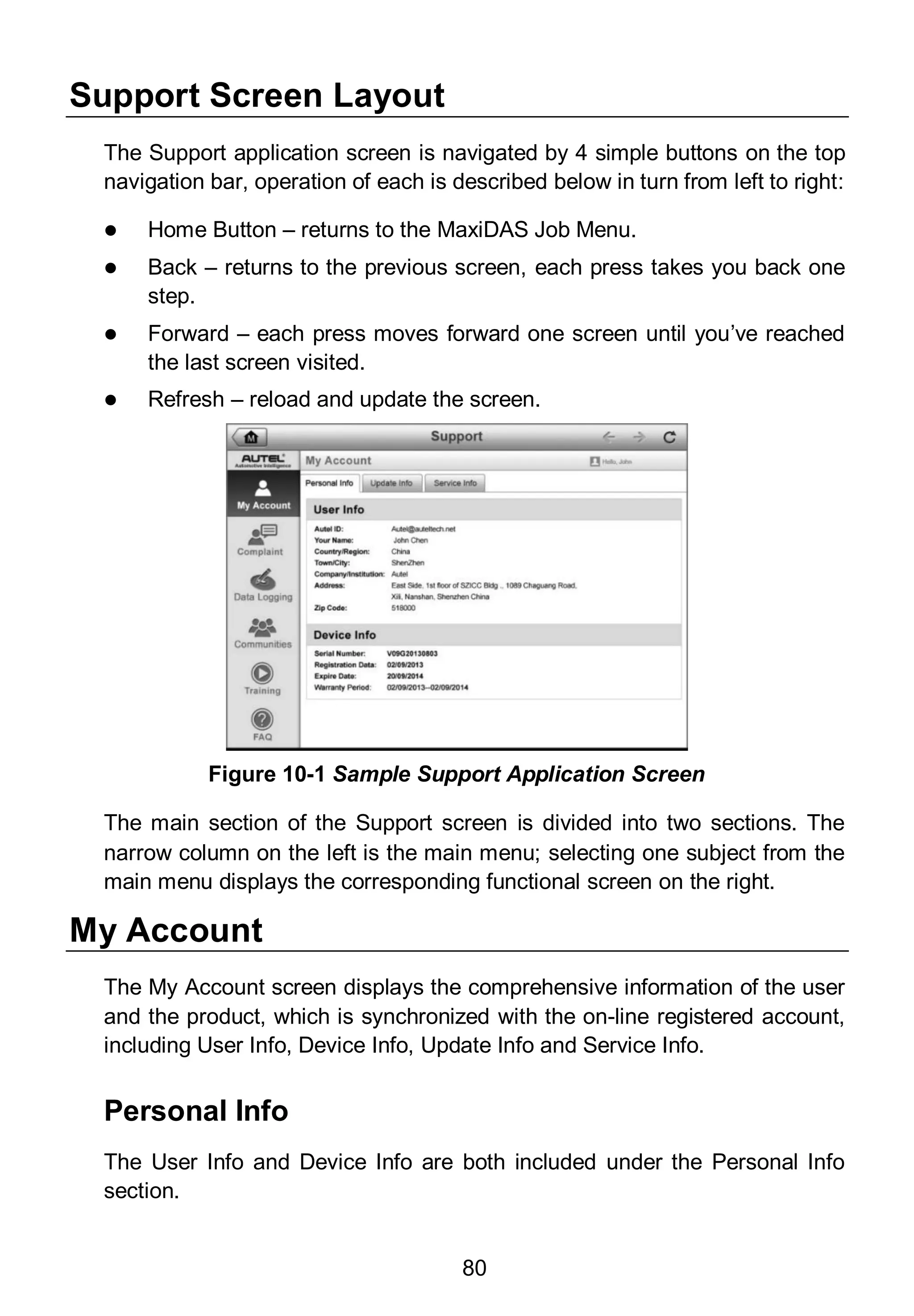 80
Support Screen Layout
The Support application screen is navigated by 4 simple buttons on the top
navigation bar, operation of each is described below in turn from left to right:
 Home Button – returns to the MaxiDAS Job Menu.
 Back – returns to the previous screen, each press takes you back one
step.
 Forward – each press moves forward one screen until you’ve reached
the last screen visited.
 Refresh – reload and update the screen.
The main section of the Support screen is divided into two sections. The
narrow column on the left is the main menu; selecting one subject from the
main menu displays the corresponding functional screen on the right.
My Account
The My Account screen displays the comprehensive information of the user
and the product, which is synchronized with the on-line registered account,
including User Info, Device Info, Update Info and Service Info.
Personal Info
The User Info and Device Info are both included under the Personal Info
section.
Figure 10-1 Sample Support Application Screen
 